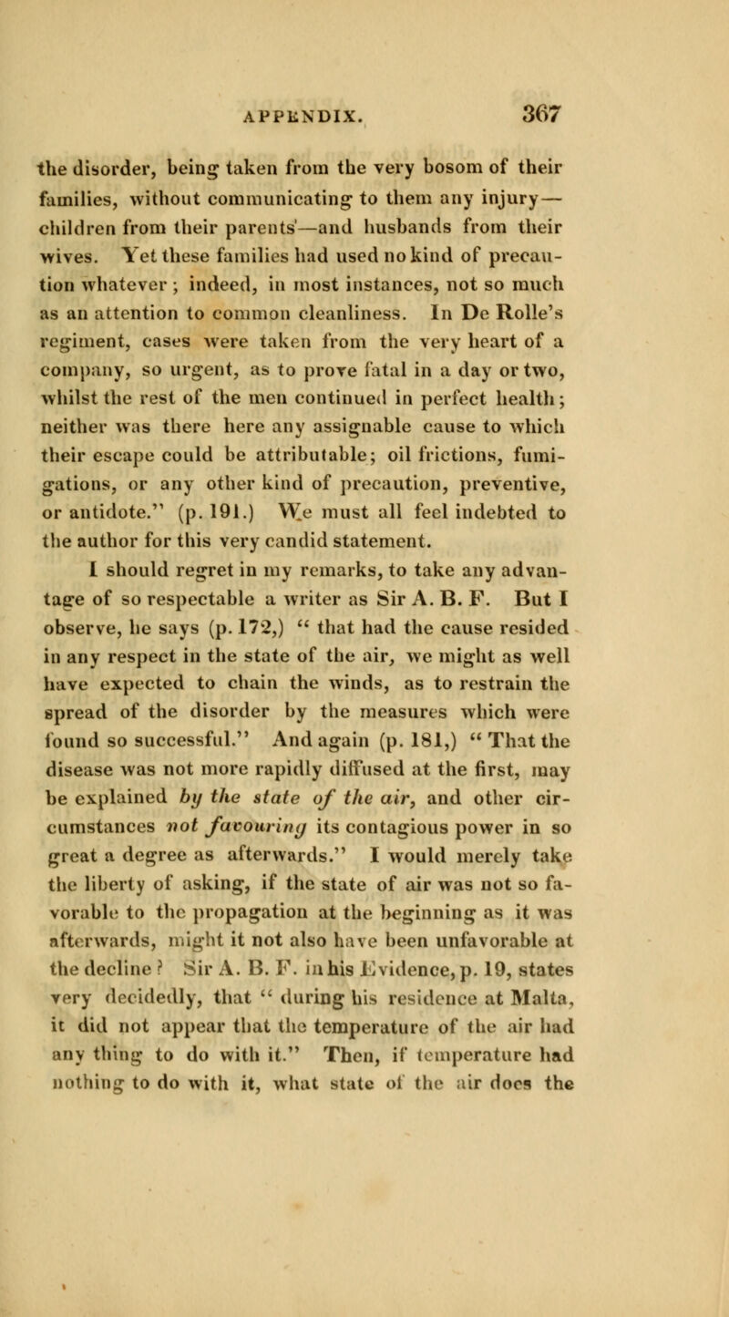the disorder, being taken from the very bosom of their families, without communicating to them any injury — children from their parents'—and husbands from their wives. Yet these families had used no kind of precau- tion whatever ; indeed, in most instances, not so much as an attention to common cleanliness. In De Rolle's regiment, cases were taken from the very heart of a company, so urgent, as to prove fatal in a day or two, whilst the rest of the men continued in perfect health; neither was there here any assignable cause to which their escape could be attributable; oil frictions, fumi- gations, or any other kind of precaution, preventive, or antidote/1 (p. 191.) V£e must all feel indebted to the author for this very candid statement. I should regret in my remarks, to take any advan- tage of so respectable a writer as Sir A. B. F. But I observe, he says (p. 172,) that had the cause resided in any respect in the state of the air, we might as well have expected to chain the winds, as to restrain the spread of the disorder by the measures which were found so successful. And again (p. 181,) That the disease was not more rapidly diffused at the first, may be explained by the state of the air, and other cir- cumstances not favouring its contagious power in so great a degree as afterwards. I would merely take the liberty of asking, if the state of air was not so fa- vorable to the propagation at the beginning as it was afterwards, might it not also have been unfavorable at the decline ? Sir A. B. F. in his Evidence*p. 19, states very decidedly, that during his residence at Malta, it did not appear tbat the temperature of the air had any thing to do with it. Then, if temperature had nothing to do with it, what state of the air docs the
