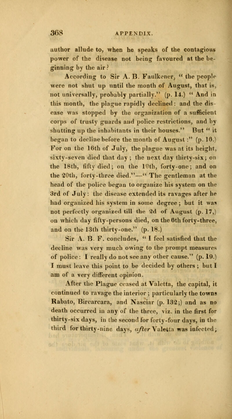 author allude to, when he speaks of the contagious* power of the disease not being favoured at the be- ginning by the air ? According to Sir A. B. Faulkencr,  the people were not shut up until the month of August, that is, not universally, probably partially. (p. 14.)  And in this month, the plague rapidly declined : and the dis- ease was stopped by the organization of a sufficient corps of trusty guards and police restrictions, and by shutting up the inhabitants in their houses. But  it began to decline before the month of August : (p. 16.) For on the 16th of July, the plague was at its height, sixty-seven died that day ; the next day thirty-six; on the 18th, fifty died; on the 19th, forty-one; and on the 20th, forty-three died.— The gentleman at the head of the police began to organize his system on the 3rd of July: the disease extended its ravages after he had organized his system in some degree ; but it was not perfectly organized till the 2d of August (p. 17,) on which day fifty-persons died, on the 6th forty-three, and on the 13th thirty-one. (p. 18.) Sir A. B. F. concludes,  I feel satisfied that the decline was very much owing to the prompt measures of police : I really do not see any other cause. (p. 19.) I must leave this point to be decided by others ; but I am of a very different opinion. After the Plague ceased at Valetta, the capital, it continued to ravage the interior ; particularly the towns Rabato, Bircarcara, and Nasciar (p. 132;) and as no death occurred in any of the three, viz. in the first for thirty-six days, in the second for forty-four days, iu the third for thirty-nine days, after Valetta was infected,
