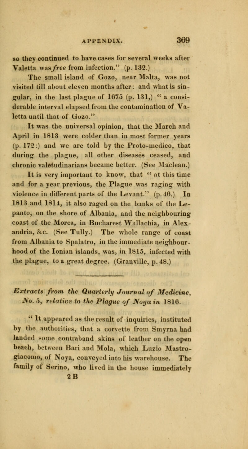 so they continued to have cases for several weeks after Valetta was/ree from infection. (p. 132.) The small island of Gozo, near Malta, was not visited till about eleven months after: and what is sin- gular, in the last plague of 1675 (p. 131,)  a consi- derable interval elapsed from the contamination of Va- letta until that of Gozo. It was the universal opinion, that the March and April in 1813 were colder than in most former years (p. 172:) and we are told by the Proto-medico, that during the plague, all other diseases ceased, and chronic valetudinarians became better. (See Maclean.) It is very important to know, that  at this time and for a year previous, the Plague was raging with violence in different parts of the Levant. (p. 46.) In 1813 and 1814, it also raged on the banks of the Le- panto, on the shore of Albania, and the neighbouring coast of the Morea, in Bucharest Wallachia, in Alex- andria, &c. (See Tully.) The whole range of coast from Albania to Spalatro, in the immediate neighbour- hood of the Ionian islands, was, in 1815, infected with the plague, to a great degree. (Granville, p. 48.) Extracts from the Quarterly Journal of Medicine, No. 5, relative to the Plague of Noyain 1816.  It appeared as the result of inquiries, instituted by the authorities, that a corvette from Smyrna had landed some contraband skins of leather on the open beach, between Bari and Mola, which Luzio Mastro- giacomo, of Noya, conveyed into his warehouse. The family of Serino, who lived in the house immediately 2B