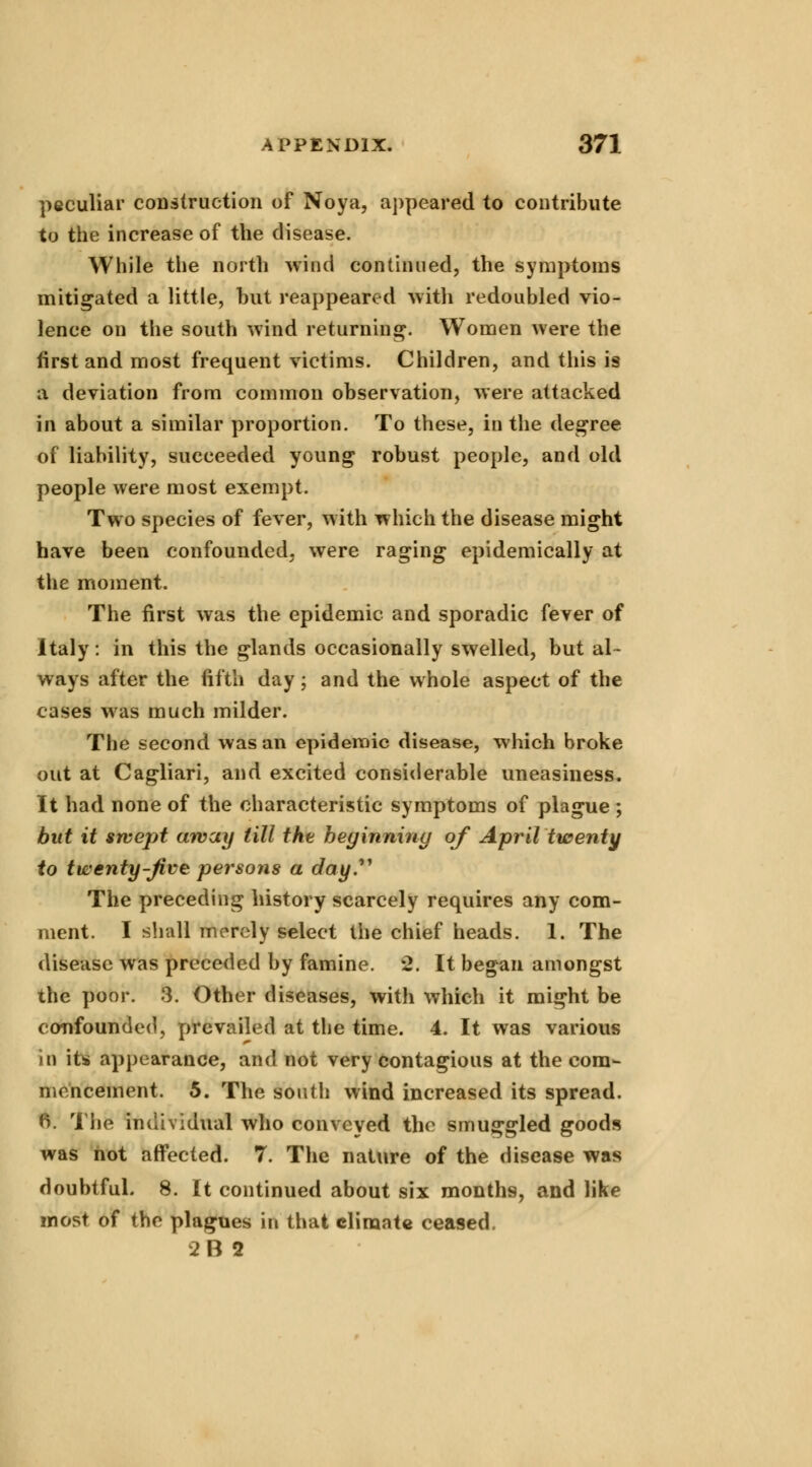peculiar construction of Noya, appeared to contribute to the increase of the disease. While the north wind continued, the symptoms mitigated a little, but reappeared with redoubled vio- lence on the south wind returning. Women were the first and most frequent victims. Children, and this is a deviation from common observation, were attacked in about a similar proportion. To these, in the degree of liability, succeeded young robust people, and old people were most exempt. Two species of fever, with which the disease might have been confounded, were raging epidemically at the moment. The first was the epidemic and sporadic fever of Italy: in this the glands occasionally swelled, but al- ways after the fifth day; and the whole aspect of the cases was much milder. The second was an epidemic disease, which broke out at Cagliari, and excited considerable uneasiness. It had none of the characteristic symptoms of plague ; but it swept away till the beginning of April twenty to twenty-Jive persons a day. The preceding history scarcely requires any com- ment. I shall merely select the chief heads. 1. The disease was preceded by famine. 2. It began amongst the poor. 3. Other diseases, with which it might be confounded, prevailed at the time. 4. It was various in its appearance, and not very contagious at the com- mencement. 5. The south wind increased its spread. 6. The individual who conveyed the smuggled goods was not affected. 7. The nature of the disease was doubtful. 8. It continued about six months, and like most of the plagues in that climate ceased. 2B9