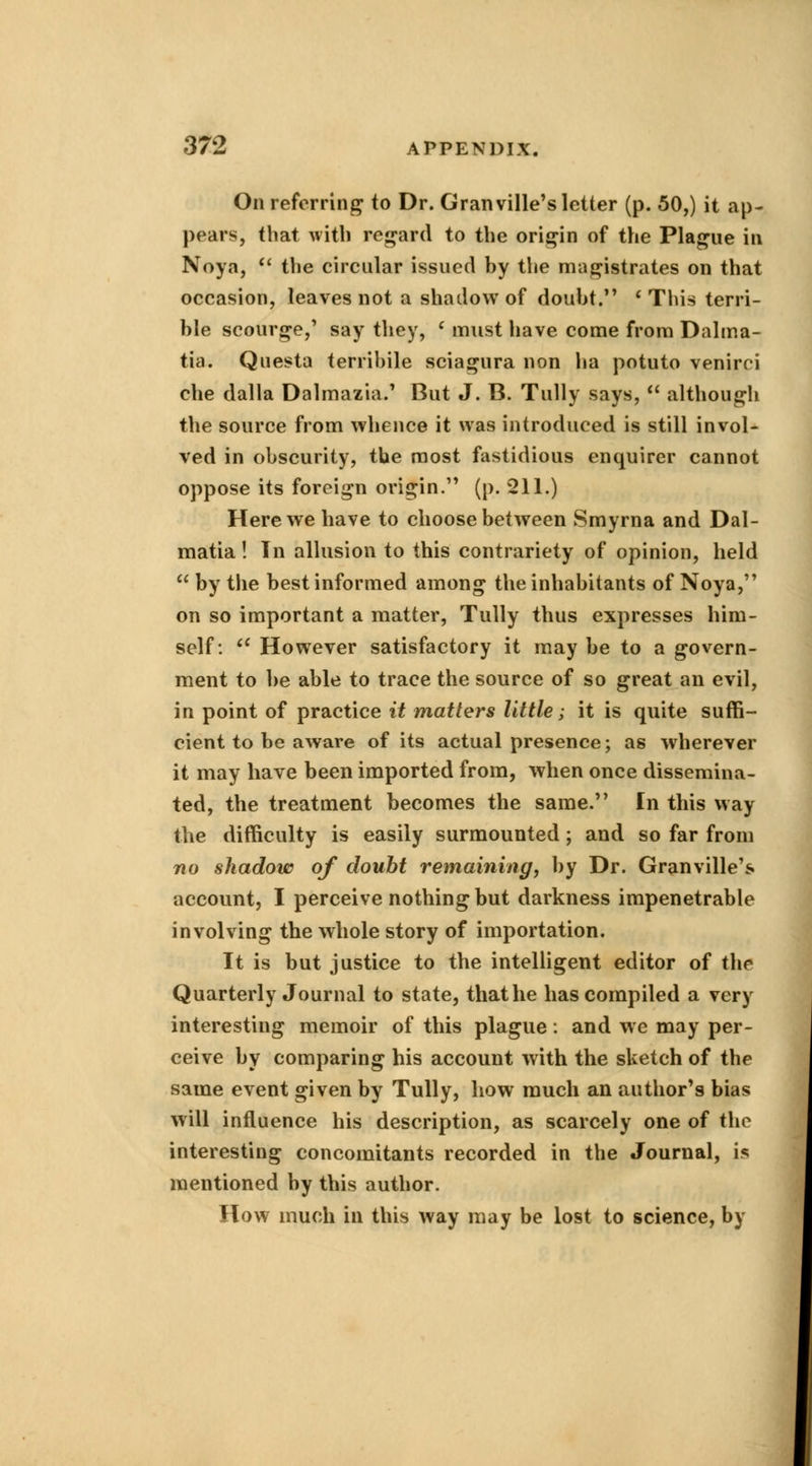 On referring to Dr. Granville's letter (p. 50,) it ap- pears, that with regard to the origin of the Plague in Noya,  the circular issued by the magistrates on that occasion, leaves not a shadow of doubt. ' This terri- ble scourge,' say they, c must have come from Dalma- tian Questa terribile sciagura non ha potuto venirci che dalla Dalmazia.' But J. B. Tully says,  although the source from whence it was introduced is still invol- ved in obscurity, the most fastidious enquirer cannot oppose its foreign origin. (p. 211.) Here we have to choose between Smyrna and Dal- matia! In allusion to this contrariety of opinion, held  by the best informed among the inhabitants of Noya, on so important a matter, Tully thus expresses him- self: iC However satisfactory it may be to a govern- ment to be able to trace the source of so great an evil, in point of practice it matters little ; it is quite suffi- cient to be aware of its actual presence; as wherever it may have been imported from, when once dissemina- ted, the treatment becomes the same. In this way the difficulty is easily surmounted; and so far from no shadow of doubt remaining, by Dr. Granville's account, I perceive nothing but darkness impenetrable involving the whole story of importation. It is but justice to the intelligent editor of the Quarterly Journal to state, that he has compiled a very interesting memoir of this plague: and we may per- ceive by comparing his account with the sketch of the same event given by Tully, how much an author's bias will influence his description, as scarcely one of the interesting concomitants recorded in the Journal, is mentioned by this author. How much in this way may be lost to science, by