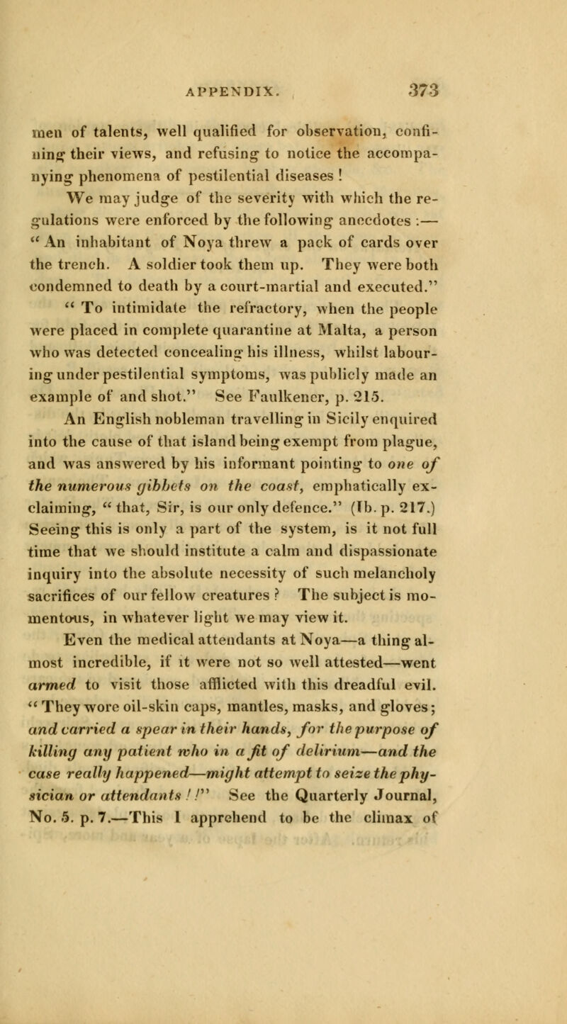 men of talents, well qualified for observation, confi- ning their views, and refusing to notice the accompa- nying phenomena of pestilential diseases ! We may judge of the severity with which the re- gulations were enforced by the following anecdotes .—  An inhabitant of Noya threw a pack of cards over the trench. A soldier took them up. They were both condemned to death by a court-martial and executed.  To intimidate the refractory, when the people were placed in complete quarantine at Malta, a person who was detected concealing his illness, whilst labour- ing under pestilential symptoms, was publicly made an example of and shot. See Faulkener, p. 215. An English nobleman travelling in Sicily enquired into the cause of that island being exempt from plague, and was answered by his informant pointing to one of the numerous gibbets on the coast, emphatically ex- claiming, that, Sir, is our only defence. (Tb.p. 217.) Seeing this is only a part of the system, is it not full time that we should institute a calm and dispassionate inquiry into the absolute necessity of such melancholy sacrifices of our fellow creatures ? The subject is mo- mentous, in whatever light we may view it. Even the medical attendants at Noya—a thing al- most incredible, if it were not so well attested—went armed to visit those afflicted with this dreadful evil.  They wore oil-skin caps, mantles, masks, and gloves; and carried a spear in their hands, for the purpose of killing any patient who in a Jit of delirium—and the case really happened—might attempt to seise the phy- sician or attendants // See the Quarterly Journal, No. 5. p. 7.—This I apprehend to be the climax of
