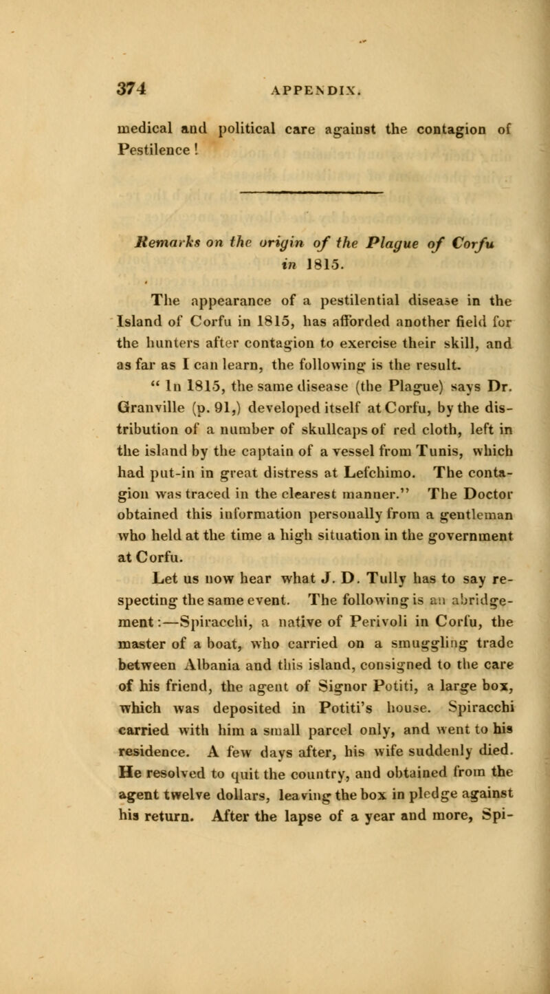 medical and political care against the contagion of Pestilence! Remarks on the origin of the Plague of Corfu in J815. The appearance of a pestilential disease in the Island of Corfu in 1815, has afforded another field for the hunters after contagion to exercise their skill, and as far as I can learn, the following is the result.  In 1815, the same disease (the Plague) says Dr. Granville (p. 91,) developed itself at Corfu, by the dis- tribution of a number of skullcaps of red cloth, left in the island by the captain of a vessel from Tunis, which had put-in in great distress at Lefchimo. The conta- gion was traced in the clearest manner. The Doctor obtained this information personally from a gentleman who held at the time a high situation in the government at Corfu. Let us now hear what J. D. Tully has to say re- specting the same event. The following is an abridge- ment:—Spiracchi, a native of Perivoli in Corfu, the master of a boat, who carried on a smuggling trade between Albania and this island, consigned to the care of his friend, the agent of Signor Potiti, a large box, which was deposited in Potiti's house. Spiracchi carried with him a small parcel only, and went to his residence. A few days after, his wife suddenly died. He resolved to quit the country, and obtained from the agent twelve dollars, leaving the box in pledge against his return. After the lapse of a year and more, Spi-