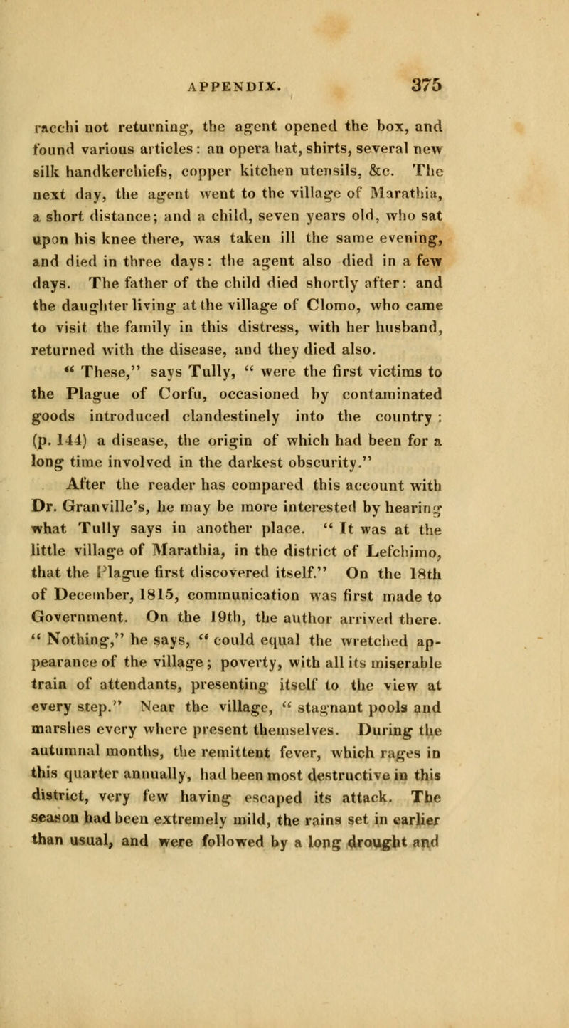 racchi not returning, the agent opened the box, and found various articles : an opera hat, shirts, several new silk handkerchiefs, copper kitchen utensils, &c. The next day, the agent went to the village of Mar at hi a, a short distance; and a child, seven years old, who sat upon his knee there, was taken ill the same evening, and died in three days: the agent also died in a few days. The father of the child died shortly after: and the daughter living at the village of Clomo, who came to visit the family in this distress, with her husband, returned with the disease, and they died also. u These, says Tully,  were the first victims to the Plague of Corfu, occasioned by contaminated goods introduced clandestinely into the country : (p. 144) a disease, the origin of which had been for a long time involved in the darkest obscurity. After the reader has compared this account with Dr. Granville's, he may be more interested by hearing what Tully says in another place.  It was at the little village of Marathia, in the district of Lefchimo, that the Plague first discovered itself. On the 18th of December, 1815, communication was first made to Government. On the 19th, the author arrived there.  Nothing, he says,  could equal the wretched ap- pearance of the village ; poverty, with all its miserable train of attendants, presenting itself to the view at every step. Near the village,  stagnant pools and marshes every where present themselves. During the autumnal months, the remittent fever, which rages in this quarter annually, had been most destructive in this district, very few having escaped its attack. The season had been extremely mild, the rains set in earlier than usual, and were followed by a long drought and