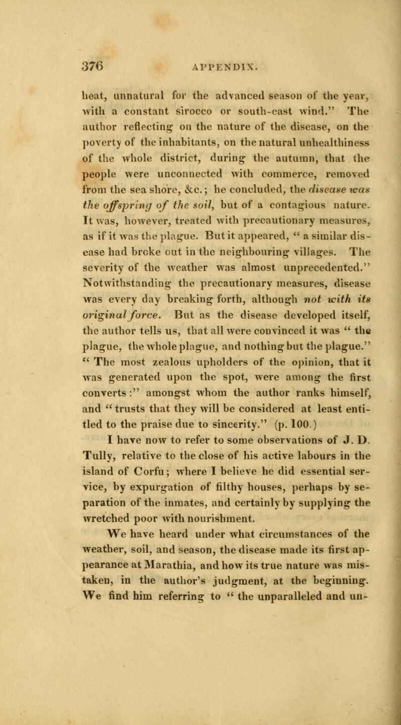 heat, unnatural for the advanced season of the year, with a constant sirocco or south-cast wind. The author reflecting on the nature of the disease, on the poverty of the inhabitants, on the natural unhealthiness of the whole district, during the autumn, that the people were unconnected with commerce, removed from the sea shore, <kc.; he concluded, the disease was the offspring of the soil, but of a contagious nature. It was, however, treated with precautionary measures, as if it was the plague. But it appeared,  a similar dis- ease had broke out in the neighbouring villages. The severity of the weather was almost unprecedented. Notwithstanding the precautionary measures, disease was every day breaking forth, although not with its original force. But as the disease developed itself, the author tells us, that all were convinced it was  the plague, the whole plague, and nothing but the plague.  The most zealous upholders of the opinion, that it was generated upon the spot, were among the first converts : amongst whom the author ranks himself, and  trusts that they will be considered at least enti- tled to the praise due to sincerity. (p. 100.) I have now to refer to some observations of J. D. Tully, relative to the close of his active labours in the island of Corfu; where I believe he did essential ser- vice, by expurgation of filthy houses, perhaps by se- paration of the inmates, and certainly by supplying the wretched poor with nourishment. We have heard under what circumstances of the weather, soil, and season, the disease made its first ap- pearance at Marathia, and how its true nature was mis- taken, in the author's judgment, at the beginning. We find him referring to  the unparalleled and un-