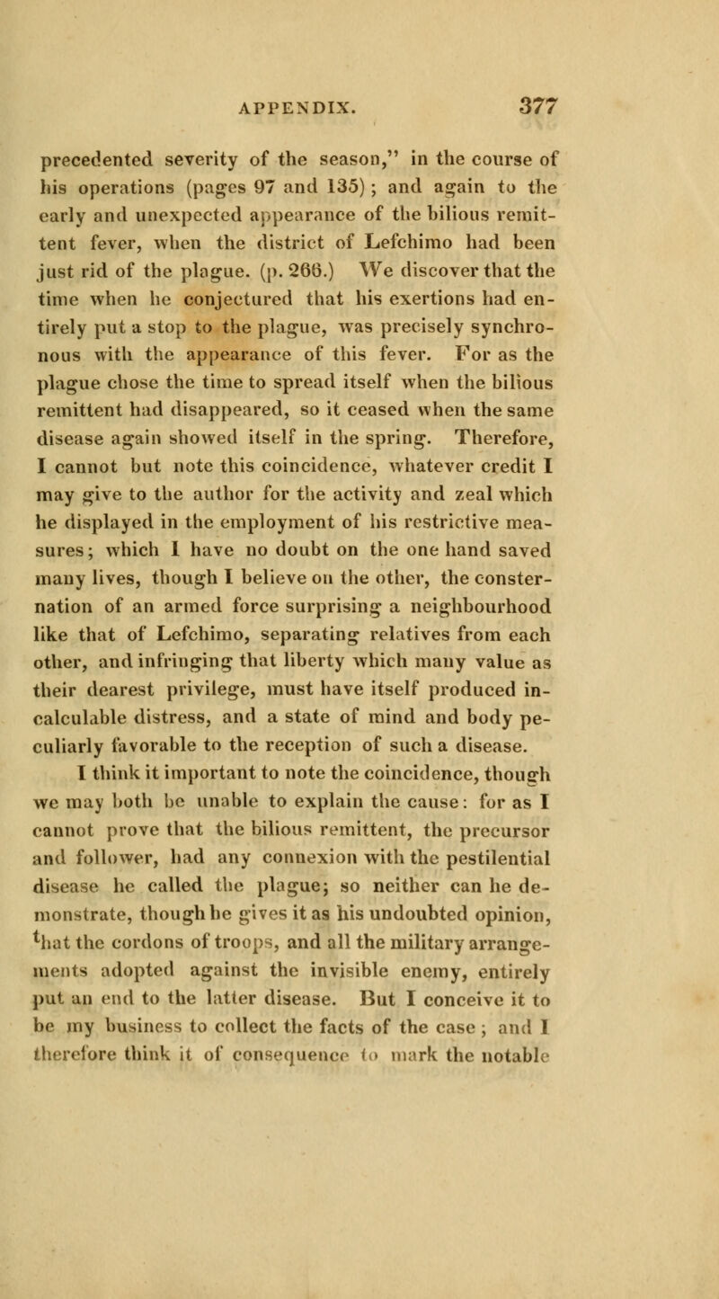 precedented severity of the season, in the course of his operations (pages 97 and 135); and again to the early and unexpected appearance of the bilious remit- tent fever, when the district of Lefchimo had been just rid of the plague, (p. 266.) We discover that the time when he conjectured that his exertions had en- tirely put a stop to the plague, was precisely synchro- nous with the appearance of this fever. For as the plague chose the time to spread itself when the bilious remittent had disappeared, so it ceased when the same disease again showed itself in the spring. Therefore, I cannot but note this coincidence, whatever credit I may give to the author for the activity and zeal which he displayed in the employment of his restrictive mea- sures ; which I have no doubt on the one hand saved many lives, though I believe on the other, the conster- nation of an armed force surprising a neighbourhood like that of Lefchimo, separating relatives from each other, and infringing that liberty which many value as their dearest privilege, must have itself produced in- calculable distress, and a state of mind and body pe- culiarly favorable to the reception of such a disease. I think it important to note the coincidence, though we may both be unable to explain the cause: for as I cannot prove that the bilious remittent, the precursor and follower, had any connexion with the pestilential disease he called the plague; so neither can he de- monstrate, though he gives it as his undoubted opinion, that the cordons of troops, and all the military arrange- ments adopted against the invisible enemy, entirely put an end to the latter disease. But I conceive it to be my business to collect the facts of the case ; and I therefore think it of consequence to mark the notable
