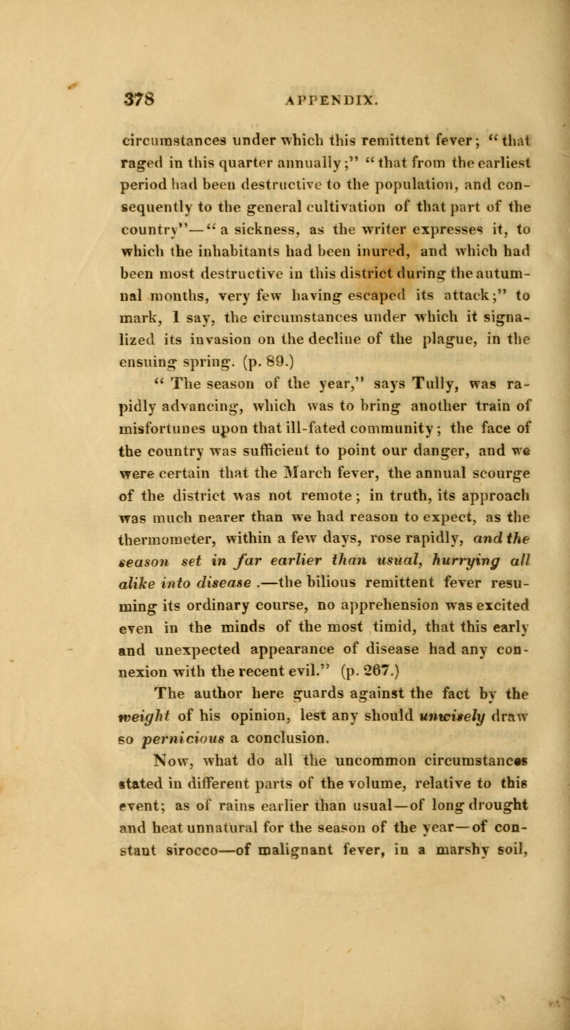 circumstances under which this remittent fever;  that raged in this quarter annually ;  that from the earliest period had been destructive to the population, and con- sequently to the general cultivation of that part of the country— a sickness, as the writer expresses it, to which the inhabitants had been inured, and which had been most destructive in this district during the autum- nal months, very few having escaped its attack; to mark, 1 say, the circumstances under which it signa- lized its invasion on the decline of the plague, in the ensuing spring, (p. 89.)  The season of the year, says Tully, was ra- pidly advancing, which was to bring another train of misfortunes upon that ill-fated community; the face of the country was sufficient to point our danger, and we were certain that the March fever, the annual scourge of the district was not remote; in truth, its approach was much nearer than we had reason to expect, as the thermometer, within a few days, rose rapidly, and the season set in far earlier than usual, hurrying all alike into disease .—the bilious remittent fever resu- ming its ordinary course, no apprehension was excited even in the minds of the most timid, that this early and unexpected appearance of disease had any con- nexion with the recent evil. (p. 267.) The author here guards against the fact by the weight of his opinion, lest any should unwisely draw so pernicious a conclusion. Now, what do all the uncommon circumstances stated in different parts of the volume, relative to thig event; as of rains earlier than usual—of long drought and heat unnatural for the season of the year—of con- stant sirocco—of malignant fever, in a marshy soil.