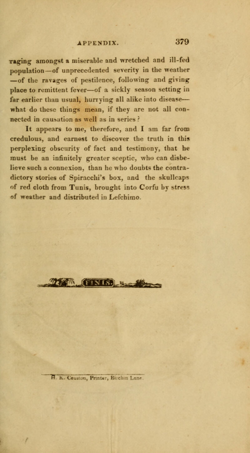 ■raging amongst a miserable and wretched and ill-fed population— of unprecedented severity in the weather —of the ravages of pestilence, following and giving place to remittent fever—of a sickly Benson letting in far earlier than usual, hurrying all alike into disease— what do these things menu, if they are not all con- nected in causation as well cis in seri< - It appears to me, therefore, and I am far from credulous, and earnest to discover the truth in thi« perplexing obscurity of fact and testimony, that he must be an infinitely greater sceptic, who can disbe- lieve such a connexion, than he who doubts the contra- dictory stories of Spiracchi's box, and the skullcaps of red cloth from Tunis, brought into Corfu by ^trps* of weather and distributed in Lefchimo. ^ K. C*