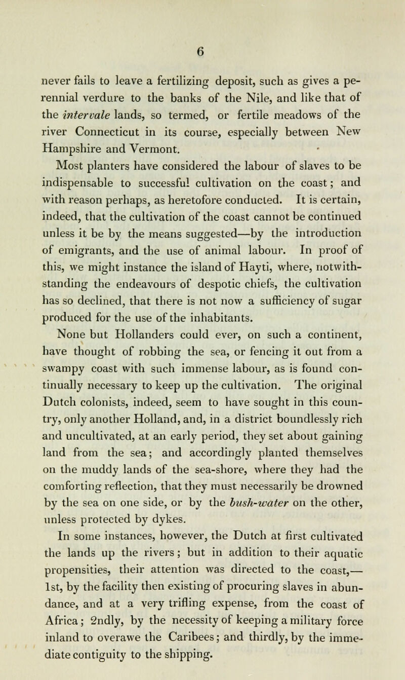 never fails to leave a fertilizing deposit, such as gives a pe- rennial verdure to the banks of the Nile, and like that of the intervale lands, so termed, or fertile meadows of the river Connecticut in its course, especially between New Hampshire and Vermont. Most planters have considered the labour of slaves to be indispensable to successful cultivation on the coast; and with reason perhaps, as heretofore conducted. It is certain, indeed, that the cultivation of the coast cannot be continued unless it be by the means suggested—by the introduction of emigrants, arid the use of animal labour. In proof of this, we might instance the island of Hayti, where, notwith- standing the endeavours of despotic chiefs, the cultivation has so declined, that there is not now a sufficiency of sugar produced for the use of the inhabitants. None but Hollanders could ever, on such a continent, have thought of robbing the sea, or fencing it out from a swampy coast with such immense labour, as is found con- tinually necessary to keep up the cultivation. The original Dutch colonists, indeed, seem to have sought in this coun- try, only another Holland, and, in a district boundlessly rich and uncultivated, at an early period, they set about gaining land from the sea; and accordingly planted themselves on the muddy lands of the sea-shore, where they had the comforting reflection, that they must necessarily be drowned by the sea on one side, or by the bush-water on the other, unless protected by dykes. In some instances, however, the Dutch at first cultivated the lands up the rivers; but in addition to their aquatic propensities, their attention was directed to the coast,— 1st, by the facility then existing of procuring slaves in abun- dance, and at a very trifling expense, from the coast of Africa ; 2ndly, by the necessity of keeping a military force inland to overawe the Caribees; and thirdly, by the imme- diate contiguity to the shipping.