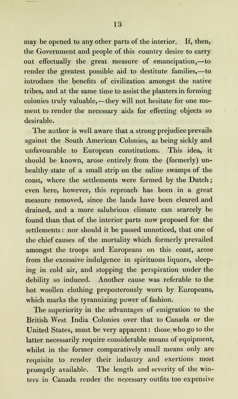 may be opened to any other parts of the interior. If, then, the Government and people of this country desire to carry out effectually the great measure of emancipation,—to render the greatest possible aid to destitute families,—to introduce the benefits of civilization amongst the native tribes, and at the same time to assist the planters in forming colonies truly valuable,—they will not hesitate for one mo- ment to render the necessary aids for effecting objects so desirable. The author is well aware that a strong prejudice prevails against the South American Colonies, as being sickly and unfavourable to European constitutions. This idea, it should be known, arose entirely from the (formerly) un- healthy state of a small strip on the saline swamps of the coast, where the settlements were formed by the Dutch; even here, however, this reproach has been in a great measure removed, since the lands have been cleared and drained, and a more salubrious climate can scarcely be found than that of the interior parts now proposed for the settlements: nor should it be passed unnoticed, that one of the chief causes of the mortality which formerly prevailed amongst the troops and Europeans on this coast, arose from the excessive indulgence in spirituous liquors, sleep- ing in cold air, and stopping the perspiration under the debility so induced. Another cause was referable to the hot woollen clothing preposterously worn by Europeans, which marks the tyrannizing power of fashion. The superiority in the advantages of emigration to the British West India Colonies over that to Canada or the United States, must be very apparent: those who go to the latter necessarily require considerable means of equipment, whilst in the former comparatively small means only are requisite to render their industry and exertions most promptly available. The length and severity of the win- ters in Canada render the necessary outfits too expensive