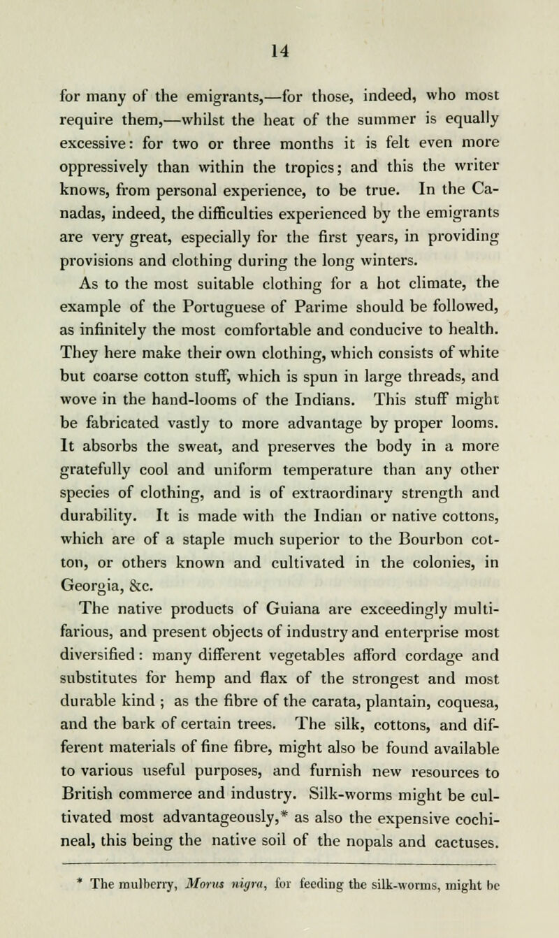 for many of the emigrants,—for those, indeed, who most require them,—whilst the heat of the summer is equally excessive: for two or three months it is felt even more oppressively than within the tropics; and this the writer knows, from personal experience, to be true. In the Ca- nadas, indeed, the difficulties experienced by the emigrants are very great, especially for the first years, in providing provisions and clothing during the long winters. As to the most suitable clothing for a hot climate, the example of the Portuguese of Parime should be followed, as infinitely the most comfortable and conducive to health. They here make their own clothing, which consists of white but coarse cotton stuff, which is spun in large threads, and wove in the hand-looms of the Indians. This stuff might be fabricated vastly to more advantage by proper looms. It absorbs the sweat, and preserves the body in a more gratefully cool and uniform temperature than any other species of clothing, and is of extraordinary strength and durability. It is made with the Indian or native cottons, which are of a staple much superior to the Bourbon cot- ton, or others known and cultivated in the colonies, in Georgia, &c. The native products of Guiana are exceedingly multi- farious, and present objects of industry and enterprise most diversified: many different vegetables afford cordage and substitutes for hemp and flax of the strongest and most durable kind ; as the fibre of the carata, plantain, coquesa, and the bark of certain trees. The silk, cottons, and dif- ferent materials of fine fibre, might also be found available to various useful purposes, and furnish new resources to British commerce and industry. Silk-worms might be cul- tivated most advantageously,* as also the expensive cochi- neal, this being the native soil of the nopals and cactuses. * The mulberry, Morns nigra, for fecdirig the silk-worms, might be