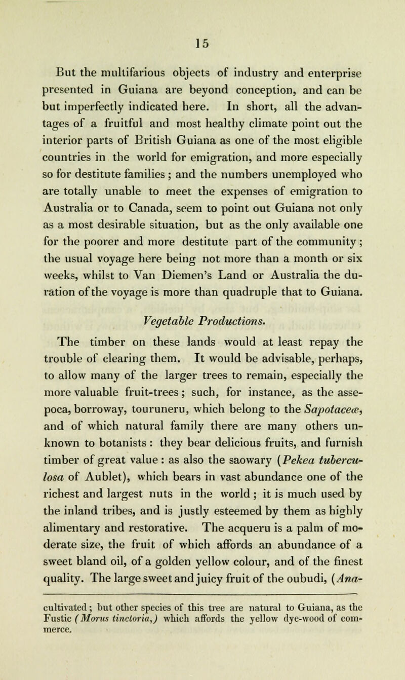 But the multifarious objects of industry and enterprise presented in Guiana are beyond conception, and can be but imperfectly indicated here. In short, all the advan- tages of a fruitful and most healthy climate point out the interior parts of British Guiana as one of the most eligible countries in the world for emigration, and more especially so for destitute families ; and the numbers unemployed who are totally unable to meet the expenses of emigration to Australia or to Canada, seem to point out Guiana not only as a most desirable situation, but as the only available one for the poorer and more destitute part of the community ; the usual voyage here being not more than a month or six weeks, whilst to Van Diemen's Land or Australia the du- ration of the voyage is more than quadruple that to Guiana. Vegetable Productions. The timber on these lands would at least repay the trouble of clearing them. It would be advisable, perhaps, to allow many of the larger trees to remain, especially the more valuable fruit-trees ; such, for instance, as the asse- poca, borroway, touruneru, which belong to the Sa])otace<p, and of which natural family there are many others un- known to botanists : they bear delicious fruits, and furnish timber of great value: as also the saowary (Pekea tubercu- losa of Aublet), which bears in vast abundance one of the richest and largest nuts in the world ; it is much used by the inland tribes, and is justly esteemed by them as highly alimentary and restorative. The acqueru is a palm of mo- derate size, the fruit of which affords an abundance of a sweet bland oil, of a golden yellow colour, and of the finest quality. The large sweet and juicy fruit of the oubudi, (Ana- cultivated; but other species of this tree are natural to Guiana, as the Fustic (Morns tincloria,) which affords the yellow dye-wood of com-