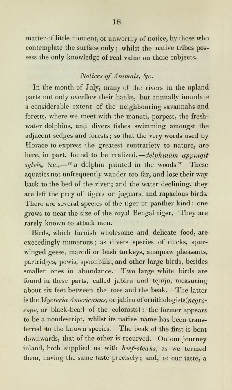 matter of little moment, or unworthy of notice, by those who contemplate the surface only; whilst the native tribes pos- sess the only knowledge of real value on these subjects. Notices of Animals, Sfc. In the month of July, many of the rivers in the upland parts not only overflow their banks, but annually inundate a considerable extent of the neighbouring savannahs and forests, where we meet with the manati, porpess, the fresh- water dolphins, and divers fishes swimming amongst the adjacent sedges and forests; so that the very words used by Horace to express the greatest contrariety to nature, are here, in part, found to be realized,—delphinum appingit sylvis, &c,— a dolphin painted in the woods. These aquatics not unfrequently wander too far, and lose their way back to the bed of the river; and the water declining, they are left the prey of tigers or jaguars, and rapacious birds. There are several species of the tiger or panther kind: one grows to near the size of the royal Bengal tiger. They are rarely known to attack men. Birds, which furnish wholesome and delicate food, are exceedingly numerous; as divers species of ducks, spur- winged geese, marodi or bush turkeys, anaquaw pheasants, partridges, powis, spoonbills, and other large birds, besides smaller ones in abundance. Two large white birds are found in these parts, called jabiru and tejuju, measuring about six feet between the toes and the beak. The latter is the Mycterla Americanus, or jabiru of ornithologists(«e</yo- cope, or black-head of the colonists) : the former appears to be a nondescript, whilst its native name has been trans- ferred to the known species. The beak of the first is bent downwards, that of the other is recurved. On our journey inland, both supplied us with beef-steaks, as we termed them, having the same taste precisely; and, to our taste, a