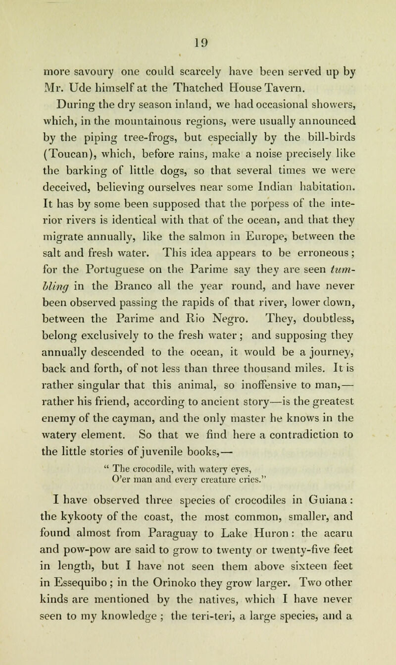 more savoury one could scarcely have been served up by Mr. Ude himself at the Thatched House Tavern. During the dry season inland, we had occasional showers, which, in the mountainous regions, were usually announced by the piping tree-frogs, but especially by the bill-birds (Toucan), which, before rains, make a noise precisely like the barking of little dogs, so that several times we were deceived, believing ourselves near some Indian habitation. It has by some been supposed that the porpess of the inte- rior rivers is identical with that of the ocean, and that they migrate annually, like the salmon in Europe, between the salt and fresh water. This idea appears to be erroneous; for the Portuguese on the Parime say they are seen tum- bling in the Branco all the year round, and have never been observed passing the rapids of that river, lower down, between the Parime and Rio Negro. They, doubtless, belong exclusively to the fresh water; and supposing they annually descended to the ocean, it would be a journey, back and forth, of not less than three thousand miles. It is rather singular that this animal, so inoffensive to man,— rather his friend, according to ancient story—is the greatest enemy of the cayman, and the only master he knows in the watery element. So that we find here a contradiction to the little stories of juvenile books,—  The crocodile, with watery eyes, O'er man and every creature cries. I have observed three species of crocodiles in Guiana: the kykooty of the coast, the most common, smaller, and found almost from Paraguay to Lake Huron : the acaru and pow-pow are said to grow to twenty or twenty-five feet in length, but I have not seen them above sixteen feet in Essequibo; in the Orinoko they grow larger. Two other kinds are mentioned by the natives, which I have never seen to my knowledge ; the teri-teri, a large species, and a