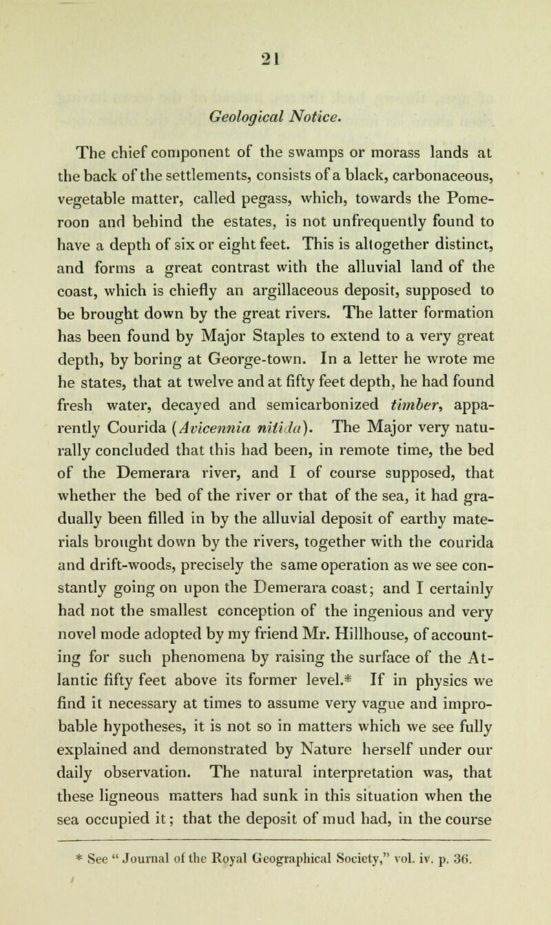Geological Notice. The chief component of the swamps or morass lands at the back of the settlements, consists of a black, carbonaceous, vegetable matter, called pegass, which, towards the Pome- roon and behind the estates, is not unfrequently found to have a depth of six or eight feet. This is altogether distinct, and forms a great contrast with the alluvial land of the coast, which is chiefly an argillaceous deposit, supposed to be brought down by the great rivers. The latter formation has been found by Major Staples to extend to a very great depth, by boring at George-town. In a letter he wrote me he states, that at twelve and at fifty feet depth, he had found fresh water, decayed and semicarbonized timber, appa- rently Courida (Avicennia nitida). The Major very natu- rally concluded that this had been, in remote time, the bed of the Demerara river, and I of course supposed, that whether the bed of the river or that of the sea, it had gra- dually been filled in by the alluvial deposit of earthy mate- rials brought down by the rivers, together with the courida and drift-woods, precisely the same operation as we see con- stantly going on upon the Demerara coast; and I certainly had not the smallest conception of the ingenious and very novel mode adopted by my friend Mr. Hillhouse, of account- ing for such phenomena by raising the surface of the At- lantic fifty feet above its former level.* If in physics we find it necessary at times to assume very vague and impro- bable hypotheses, it is not so in matters which we see fully explained and demonstrated by Nature herself under our daily observation. The natural interpretation was, that these ligneous matters had sunk in this situation when the sea occupied it; that the deposit of mud had, in the course * See  Journal of the Royal Geographical Society, vol. iv. p. 36.