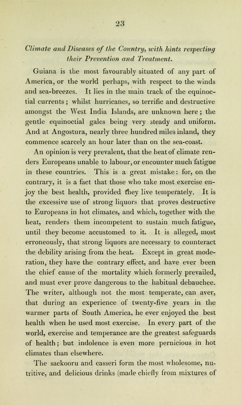 Climate and Diseases of the Country, with hints respecting their Prevention and Treatment. Guiana is the most favourably situated of any part of America, or the world perhaps, with respect to the winds and sea-breezes. It lies in the main track of the equinoc- tial currents ; whilst hurricanes, so terrific and destructive amongst the West India Islands, are unknown here ; the gentle equinoctial gales being very steady and uniform. And at Angostura, nearly three hundred miles inland, they commence scarcely an hour later than on the sea-coast. An opinion is very prevalent, that the heat of climate ren- ders Europeans unable to labour, or encounter much fatigue in these countries. This is a great mistake: for, on the contrary, it is a fact that those who take most exercise en- joy the best health, provided they live temperately. It is the excessive use of strong liquors that proves destructive to Europeans in hot climates, and which, together with the heat, renders them incompetent to sustain much fatigue, until they become accustomed to it. It is alleged, most erroneously, that strong liquors are necessary to counteract the debility arising from the heat. Except in great mode- ration, they have the contrary effect, and have ever been the chief cause of the mortality which formerly prevailed, and must ever prove dangerous to the habitual debauchee. The writer, although not the most temperate, can aver, that during an experience of twenty-five years in the warmer parts of South America, he ever enjoyed the best health when he used most exercise. In every part of the world, exercise and temperance are the greatest safeguards of health; but indolence is even more pernicious in hot climates than elsewhere. The sackooru and casseri form the most wholesome, nu- tritive, and delicious drinks (made chiefly from mixtures of