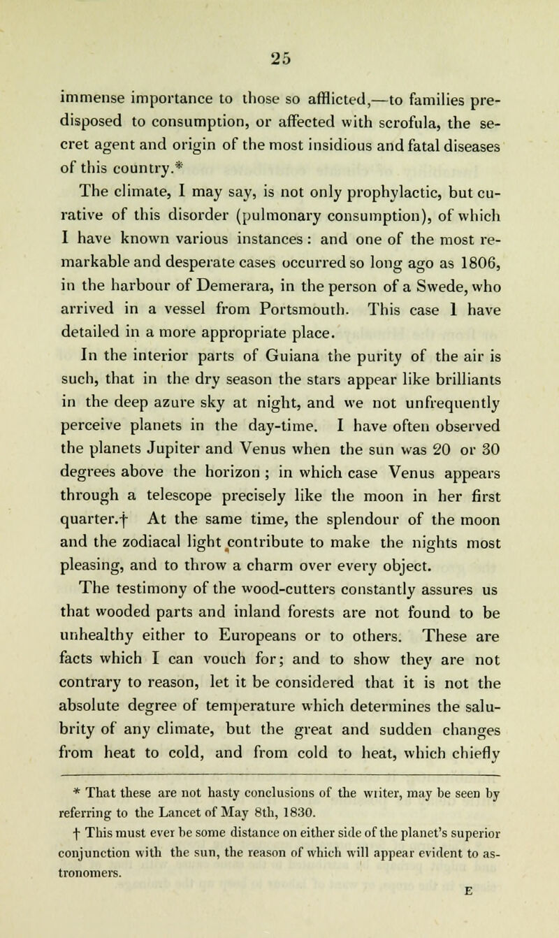 immense importance to those so afflicted,—to families pre- disposed to consumption, or affected with scrofula, the se- cret agent and origin of the most insidious and fatal diseases of this country.* The climate, I may say, is not only prophylactic, but cu- rative of this disorder (pulmonary consumption), of which I have known various instances : and one of the most re- markable and desperate cases occurred so long ago as 1806, in the harbour of Demerara, in the person of a Swede, who arrived in a vessel from Portsmouth. This case 1 have detailed in a more appropriate place. In the interior parts of Guiana the purity of the air is such, that in the dry season the stars appear like brilliants in the deep azure sky at night, and we not unfrequently perceive planets in the day-time. I have often observed the planets Jupiter and Venus when the sun was 20 or 30 degrees above the horizon ; in which case Venus appears thi-ough a telescope precisely like the moon in her first quarter.f At the same time, the splendour of the moon and the zodiacal light contribute to make the nights most pleasing, and to throw a charm over every object. The testimony of the wood-cutters constantly assures us that wooded parts and inland forests are not found to be unhealthy either to Europeans or to others. These are facts which I can vouch for; and to show they are not contrary to reason, let it be considered that it is not the absolute degree of temperature which determines the salu- brity of any climate, but the great and sudden changes from heat to cold, and from cold to heat, which chiefly * That these are not hasty conclusions of the vviiter, may be seen by referring to the Lancet of May 8th, 1830. f This must ever be some distance on either side of the planet's superior conjunction with the sun, the reason of which will appear evident to as- tronomers. E