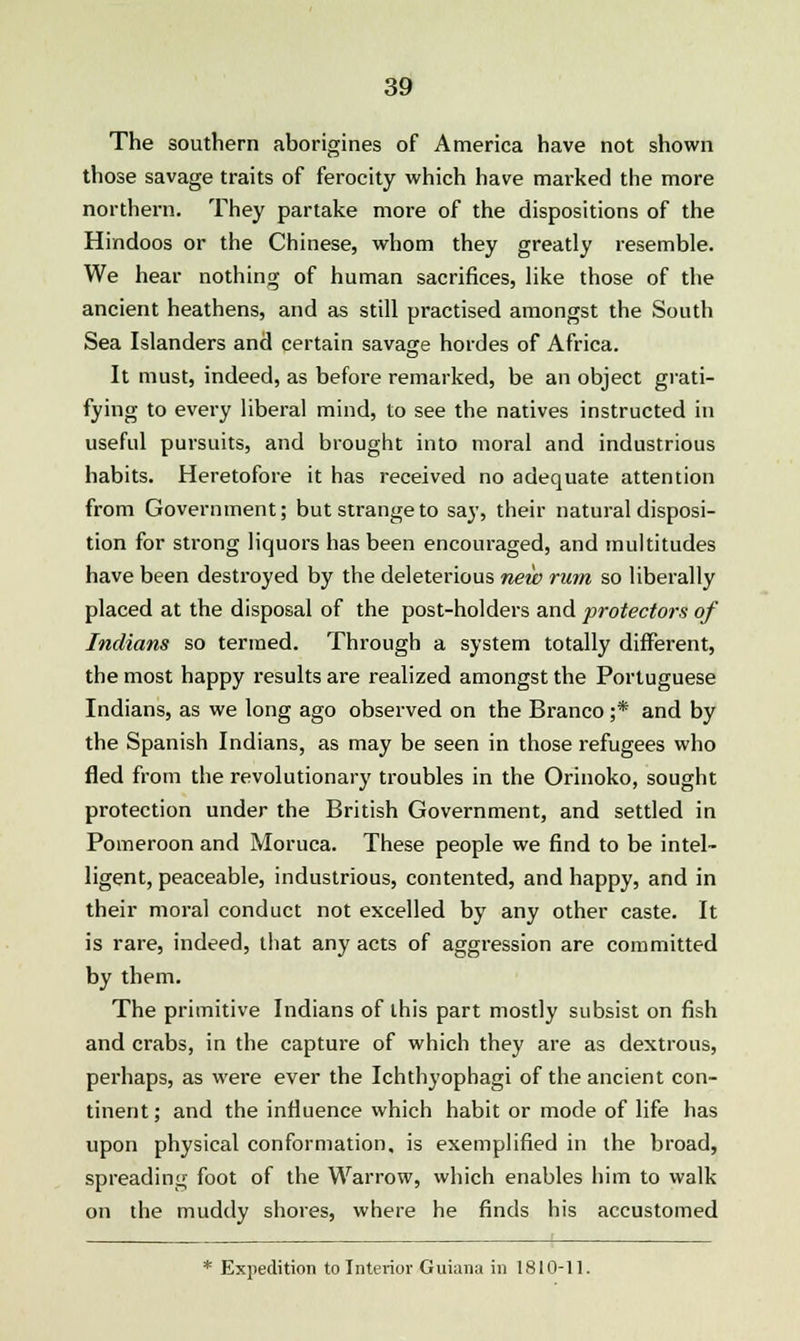 The southern aborigines of America have not shown those savage traits of ferocity which have marked the more northern. They partake more of the dispositions of the Hindoos or the Chinese, whom they greatly resemble. We hear nothing of human sacrifices, like those of the ancient heathens, and as still practised amongst the South Sea Islanders and certain savage hordes of Africa. It must, indeed, as before remarked, be an object grati- fying to every liberal mind, to see the natives instructed in useful pursuits, and brought into moral and industrious habits. Heretofore it has received no adequate attention from Government; but strange to say, their natural disposi- tion for strong liquors has been encouraged, and multitudes have been destroyed by the deleterious new rum so liberally placed at the disposal of the post-holders and protectors of Indians so termed. Through a system totally different, the most happy results are realized amongst the Portuguese Indians, as we long ago observed on the Branco ;* and by the Spanish Indians, as may be seen in those refugees who fled from the revolutionary troubles in the Orinoko, sought protection under the British Government, and settled in Pomeroon and Moruca. These people we find to be intel- ligent, peaceable, industrious, contented, and happy, and in their moral conduct not excelled by any other caste. It is rare, indeed, that any acts of aggression are committed by them. The primitive Indians of this part mostly subsist on fish and crabs, in the capture of which they are as dextrous, perhaps, as were ever the Ichthyophagi of the ancient con- tinent; and the influence which habit or mode of life has upon physical conformation, is exemplified in the broad, spreading foot of the Warrow, which enables him to walk on the muddy shores, where he finds his accustomed * Expedition to Interior Guiana in 1810-11.