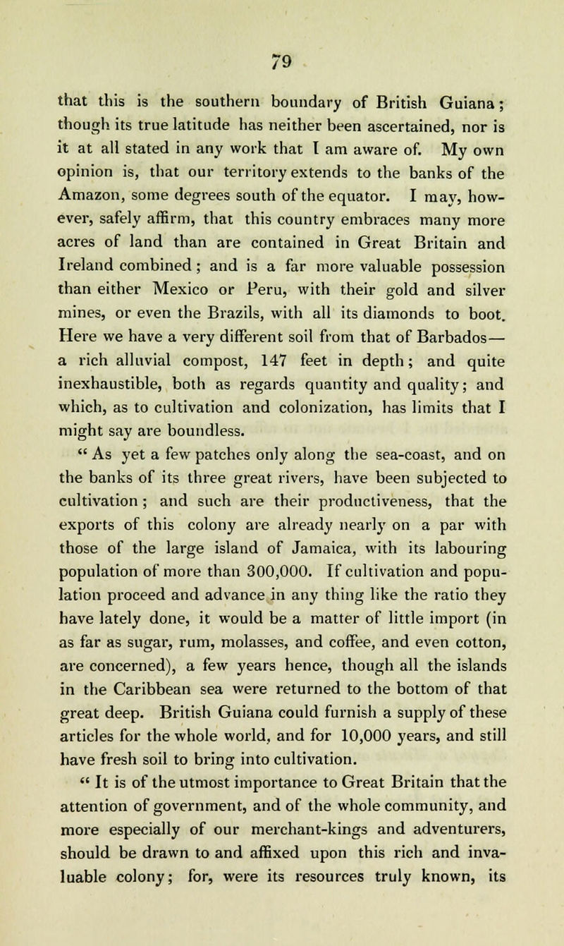 that this is the southern boundary of British Guiana; though its true latitude has neither been ascertained, nor is it at all stated in any work that I am aware of. My own opinion is, that our territory extends to the banks of the Amazon, some degrees south of the equator. I ma}', how- ever, safely affirm, that this country embraces many more acres of land than are contained in Great Britain and Ireland combined; and is a far more valuable possession than either Mexico or Peru, with their gold and silver mines, or even the Brazils, with all its diamonds to boot. Here we have a very different soil from that of Barbados— a rich alluvial compost, 147 feet in depth; and quite inexhaustible, both as regards quantity and quality; and which, as to cultivation and colonization, has limits that I might say are boundless. As yet a few patches only along the sea-coast, and on the banks of its three great rivers, have been subjected to cultivation; and such are their productiveness, that the exports of this colony are already nearly on a par with those of the large island of Jamaica, with its labouring population of more than 300,000. If cultivation and popu- lation proceed and advance in any thing like the ratio they have lately done, it would be a matter of little import (in as far as sugar, rum, molasses, and coffee, and even cotton, are concerned), a few years hence, though all the islands in the Caribbean sea were returned to the bottom of that great deep. British Guiana could furaish a supply of these articles for the whole world, and for 10,000 years, and still have fresh soil to bring into cultivation. It is of the utmost importance to Great Britain that the attention of government, and of the whole community, and more especially of our merchant-kings and adventurers, should be drawn to and affixed upon this rich and inva- luable colony; for, were its resources truly known, its