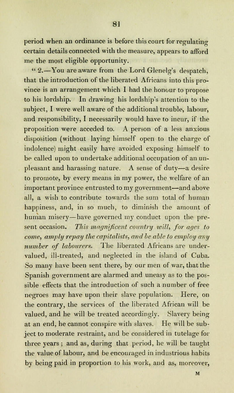 period when an ordinance is before this court for regulating certain details connected with the measure, appears to afford me the most eligible opportunity. 2.—You are aware from the Lord Glenelg's despatch, that the introduction of the liberated Africans into this pro- vince is an arrangement which I had the honour to propose to his lordship. In drawing his lordship's attention to the subject, I were well aware of the additional trouble, labour, and responsibility, I necessarily would have to incur, if the proposition were acceded to. A person of a less anxious disposition (without laying himself open to the charge of indolence) might easily have avoided exposing himself to be called upon to undertake additional occupation of an un- pleasant and harassing nature. A sense of duty—a desire to promote, by every means in my power, the welfare of an important province entrusted to my government—and above all, a wish to contribute towards the sum total of human happiness, and, in so much, to diminish the amount of human misery—have governed my conduct upon the pre- sent occasion. This magnificent country will, for ages to come, amply repay the capitalists, and be able to employ any number of labourers. The liberated Africans are under- valued, ill-treated, and neglected in the island of Cuba. So many have been sent there, by our men of war, that the Spanish government are alarmed and uneasy as to the pos- sible effects that the introduction of such a number of free negroes may have upon their slave population. Here, on the contrary, the services of the liberated African will be valued, and he will be treated accordingly. Slavery being at an end, he cannot conspire with slaves. He will be sub- ject to moderate restraint, and be considered in tutelage for three years ; and as, during that period, he will be taught the value of labour, and be encouraged in industrious habits by being paid in proportion to his work, and as, moreover, M