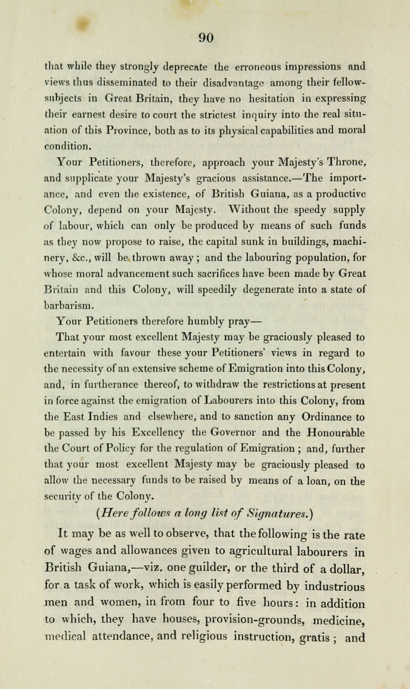 that while they strongly deprecate the erroneous impressions nnd views thus disseminated to their disadvantage among their fellow- suhjects in Great Britain, they have no hesitation in expressing their earnest desire to court the strictest inquiry into the real situ- ation of this Province, both as to its physical capabilities and moral condition. Your Petitioners, therefore, approach your Majesty's Throne, and supplicate your Majesty's gracious assistance.—The import- ance, and even the existence, of British Guiana, as a productive Colony, depend on your Majesty. Without the speedy supply of labour, which can only be produced by means of such funds as they now propose to raise, the capital sunk in buildings, machi- nery, &c, will be thrown away ; and the labouring population, for whose moral advancement such sacrifices have been made by Great Britain and this Colony, will speedily degenerate into a state of barbarism. Your Petitioners therefore humbly pray— That your most excellent Majesty may be graciously pleased to entertain with favour these your Petitioners' views in regard to the necessity of an extensive scheme of Emigration into this Colony, and, in furtherance thereof, to withdraw the restrictions at present in force against the emigration of Labourers into this Colony, from the East Indies and elsewhere, and to sanction any Ordinance to be passed by his Excellency the Governor and the Honourable the Court of Policy for the regulation of Emigration ; and, further that your most excellent Majesty may be graciously pleased to allow the necessary funds to be raised by means of a loan, on the security of the Colony. (Here follows a long list of Signatures.) It may be as well to observe, that the following is the rate of wages and allowances given to agricultural labourers in British Guiana,—viz. one guilder, or the third of a dollar, for a task of work, which is easily performed by industrious men and women, in from four to five hours: in addition to which, they have houses, provision-grounds, medicine, medical attendance, and religious instruction, gratis ; and