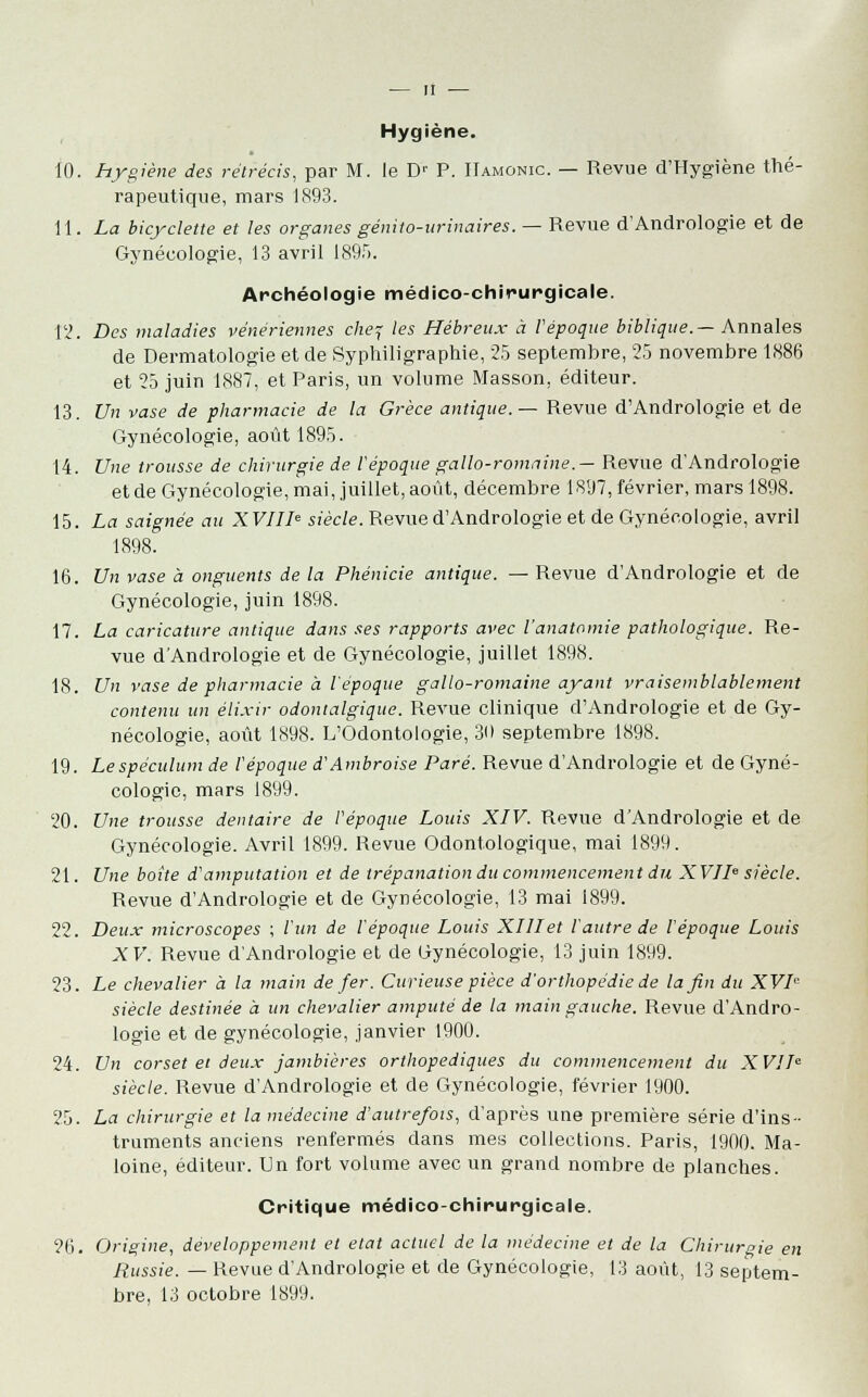 Hygiène. 10. hygiène des rétrécis, par M. le Dr P. Hamonic. — Revue d'Hygiène thé- rapeutique, mars 1893. 11. La bicyclette et les organes génito-urinaires. — Revue d'Andrologie et de Gynécologie, 13 avril 1895. Archéologie médico-chirurgicale. î'i. Des maladies vénériennes chef les Hébreux à l'époque biblique.— Annales de Dermatologie et de Syphiligraphie, 25 septembre, 25 novembre 1886 et 25 juin 1887, et Paris, un volume Masson, éditeur. 13. Un vase de pharmacie de la Grèce antique.— Revue d'Andrologie et de Gynécologie, août 1895. 14. Une trousse de chirurgie de l'époque gallo-romaine.— Revue dAndrologie et de Gynécologie, mai, juillet, août, décembre 1897, février, mars 1898. 15. La saignée au XVIIIe siècle. Revue d'Andrologie et de Gynécologie, avril 1898. 16. Un vase à onguents de la Phénicie antique. — Revue d'Andrologie et de Gynécologie, juin 1898. 17. La caricature antique dans ses rapports avec Vanatamie pathologique. Re- vue dAndrologie et de Gynécologie, juillet 1898. 18. Un vase de pharmacie à l'époque gallo-romaine ayant vraisemblablement contenu un élixir odontalgique. Revue clinique d'Andrologie et de Gy- nécologie, août 1898. L'Odontologie, 30 septembre 1898. 19. Le spéculum de l'époque d'Ambroise Paré. Revue d'Andrologie et de Gyné- cologie, mars 1899. 20. Une trousse dentaire de l'époque Louis XIV. Revue dAndrologie et de Gynécologie. Avril 1899. Revue Odontologique, mai 1899. 21. Une boîte d'amputation et de trépanation du commencement du XVIIe siècle. Revue d'Andrologie et de Gynécologie, 13 mai 1899. 22. Deux microscopes ; l'un de l'époque Louis XIIIet l'autre de l'époque Louis XV. Revue d'Andrologie et de Gynécologie, 13 juin 1899. 23. Le chevalier à la main de fer. Curieuse pièce d'orthopédie de la fin du XVIe siècle destinée à un chevalier amputé de la main gauche. Revue d'Andro- logie et de gynécologie, janvier 1900. 24. Un corset et deux jambières orthopédiques du commencement du XVIIe siècle. Revue d'Andrologie et de Gynécologie, février 1900. 25. La chirurgie et la médecine d'autrefois, d'après une première série d'ins- truments anciens renfermés clans mes collections. Paris, 1900. Ma- loine, éditeur. Un fort volume avec un grand nombre de planches. Critique médico-chirurgicale. ?6. Origine, développement et état actuel de la médecine et de la Chirurgie en Russie. — Revue d'Andrologie et de Gynécologie, 13 août, 13 septem- bre, 13 octobre 1899.