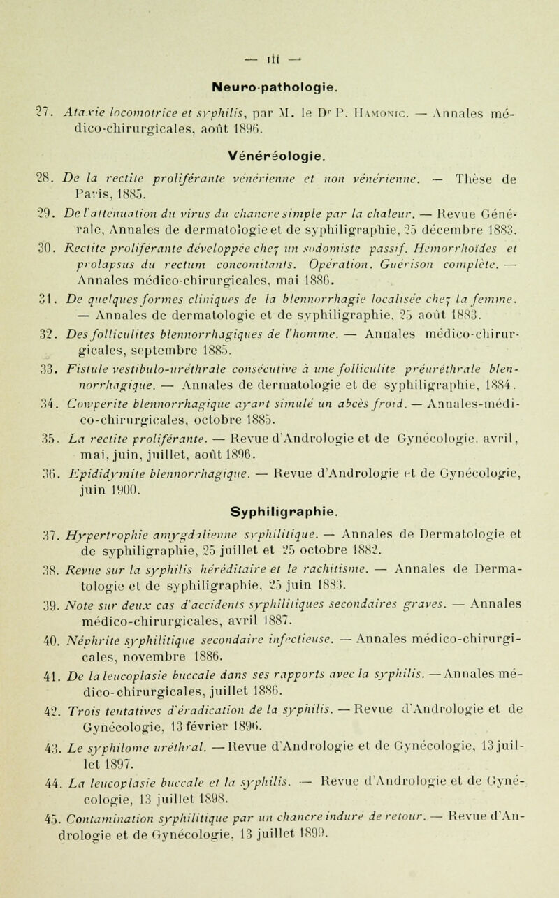 Neuropathologie. 27. Ataxie locomotrice et syphilis, par M. le Dr P. IIamonic. — Annales mé- dico-chirurgicales, août 1896. Vénéréologie. 28. De la redite proliférante vénérienne et non vénérienne. — Thèse de Paris, 1885. 29. De l'atténuation du virus du chancre simple par la chaleur. — Revue Géné- rale, Annales de dermatologie et de syphiligraphie, 25 décembre 1883. 30. Redite proliférante développée chef un sodomiste passif. Hemorrhoïdes et prolapsus du rectum concomitants. Opération. Guérison complète. — Annales médico-chirurgicales, mai 1886. 31. De quelques formes cliniques de la blennorrhagie localisée chef la femme. — Annales de dermatologie et, de syphiligraphie, 25 août IN.Nlj. 32. Des folliculites blennorrhagiques de l'homme. — Annales médico-chirur- gicales, septembre 1885. 33. Fistule vestibulo-uréthrale consécutive à une folliculite préuréthrale blen- norrhagique. —■ Annales de dermatologie et de syphiligraphie, 18X4. 34. Cowperite blennorrhagique ayart simulé un abcès froid. — Annales-médi- eo-chirnrgieales, octobre 1885. 35. La redite proliférante. — Revue d'Andrologie et de Gynécologie, avril, mai, juin, juillet, août 1896. 36. Epididymite blennorrhagique. — Revue d'Andrologie et de Gynécologie, juin 1900. Syphiligraphie. 37. Hypertrophie amygdalienne syphilitique. — Annales de Dermatologie et de syphiligraphie, 25 juillet et 25 octobre 1882. 38. Revue sur la syphilis héréditaire et le rachitisme. — Annales de Derma- tologie et de syphiligraphie, 25 juin 1883. 39. Note sur deux cas d'accidents syphilitiques secondaires graves. — Annales médico-chirurgicales, avril 1887. 40. Néphrite syphilitique secondaire infectieuse. — Annales médico-chirurgi- cales, novembre 1886. 41. De laleucoplasie buccale dans ses rapports avec la syphilis. —Annales mé- dico-chirurgicales, juillet 1886. 42. Trois tentatives d'éradication de la syphilis. — Revue d'Andrologie et de Gynécologie, 13 février 1896. 43. Le syphilome urétlval. —Revue d'Andrologie et de Gynécologie, 13 juil- let 1897. 44. La leucoplasie buccale et la syphilis.. — Revue d'Andrologie et de Gyné- cologie, 13 juillet 1X9.S. 45. Contamination syphilitique par un chancre induré de retour. — Revue d'An- drologie et de Gynécologie, 13 juillet 1899.