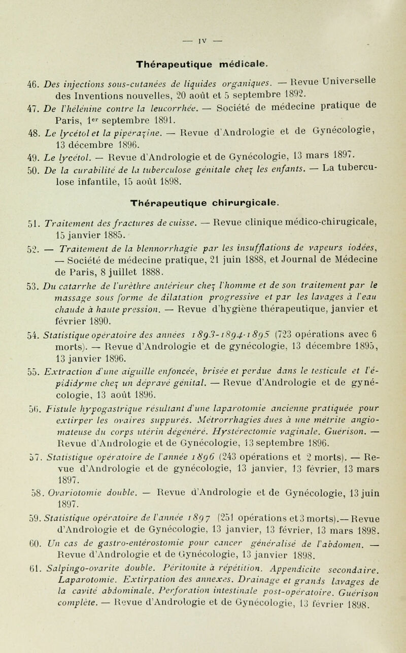 Thérapeutique médicale. 46. Des injections sous-cutanées de liquides organiques. — Revue Universelle des Inventions nouvelles, 20 août et 5 septembre 1892. 47. De l'hélénine contre la leucorrhée. — Société de médecine pratique de Paris, 1er septembre 1891. 48. Le lycétolet la pipérap.ne. — Revue d'Andrologie et de Gynécologie, 13 décembre 1896. 49. Le lycétol. — Revue d'Andrologie et de Gynécologie, 13 mars 1897. 50. De la curabilité de la tuberculose génitale che% les enfants. — La tubercu- lose infantile, 15 août 1898. Thérapeutique chirurgicale. 51. Traitement des fractures de cuisse. —Revue clinique médico-chirugicale, 15 janvier 1885. 52. — Traitement de la blennorrhagie par les insufflations de vapeurs iodées, — Société de médecine pratique, 21 juin 1888, et Journal de Médecine de Paris, 8 juillet 1888. 53. Du catarrhe de l'urèthre antérieur che^ l'homme et de son traitement par le massage sous forme de dilatation progressive et par les lavages à l'eau chaude à haute pression. — Revue d'hygiène thérapeutique, janvier et février 1890. 54. Statistique opératoire des années i8g3-i8ç4-i8g5 (723 opérations avec 6 morts). — Revue d'Andrologie et de gynécologie, 13 décembre 1895, 13 janvier 1896. 55. Extraction d'une aiguille enfoncée, brisée et perdue dans le testicule et l'é- pididyme che^ un dépravé génital. —■ Revue d'Andrologie et de gyné- cologie, 13 août 1896. 56. Fistule hypogastrique résultant d'une laparotomie ancienne pratiquée pour extirper les ovaires suppures. Métrorrhagies dues à une mètrile angio- mateuse du corps utérin dégénéré. Hystérectomie vaginale. Guerison. — Revue d'Andrologie et de Gynécologie, 13 septembre 1896. 57. Statistique opératoire de l'année i8g6 (243 opérations et 2 morts). — Re- vue d'Andrologie et de gynécologie, 13 janvier, 13 février, 13 mars 1897. 58. Ovariotomie double. — Revue d'Andrologie et de Gynécologie, 13 juin 1897. 59. Statistique opératoire de l'année 1897 (251 opérations et3 morts).—Revue d'Andrologie et de Gynécologie, 13 janvier, 13 février, 13 mars 1898. 60. Un cas de gastro-entérostomie pour cancer généralisé de l'abdomen. — Revue d'Andrologie et de Gynécologie, 13 janvier 1898. 61. Salpingo-ovarite double. Péritonite à répétition. Appendicite secondaire. Laparotomie. Extirpation des annexes. Drainage et grands lavages de la cavité abdominale. Perforation intestinale post-opératoire. Guerison