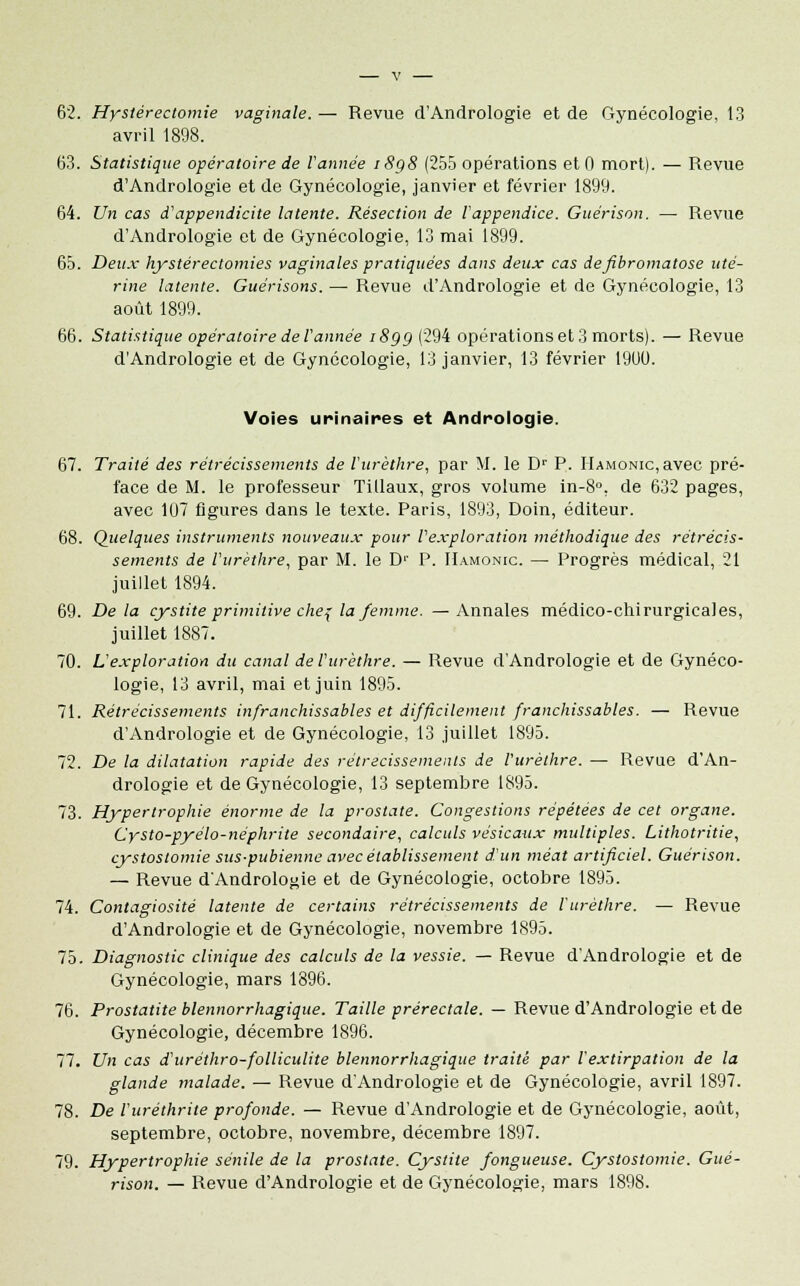 62. Hystérectomie vaginale. — Revue d'Andrologie et de Gynécologie, 13 avril 1898. 63. Statistique opératoire de Vannée 18g8 (255 opérations et 0 mort). — Revue d'Andrologie et de Gynécologie, janvier et février 1899. 64. Un cas d'appendicite latente. Résection de l'appendice. Guérison. — Revue d'Andrologie et de Gynécologie, 13 mai 1899. 65. Deux hystérectomies vaginales pratiquées dans deux cas defibromatose uté- rine latente. Guérisons. — Revue d'Andrologie et de Gynécologie, 13 août 1899. 66. Statistique opératoire de l'année i8gg (294 opérations et 3 morts). — Revue dAndrologie et de Gynécologie, 13 janvier, 13 février 1900. Voies urinaires et Andrologie. 67. Traité des rétrécissements de Vurèthre, par M. le Dr P. HAMONic,avec pré- face de M. le professeur Tillaux, gros volume in-8°, de 632 pages, avec 107 figures dans le texte. Paris, 1893, Doin, éditeur. 68. Quelques instruments nouveaux pour l'exploration méthodique des rétrécis- sements de Vurèthre, par M. le Dr P. IIamonic. — Progrès médical, 21 juillet 1894. 69. Delà cystite primitive chef la femme. —Annales médico-chirurgicales, juillet 1887. 70. L'exploration du canal de Vurèthre. — Revue dAndrologie et de Gynéco- logie, 13 avril, mai et juin 1895. 71. Rétrécissements infranchissables et difficilement franchissables. — Revue d'Andrologie et de Gynécologie, 13 juillet 1895. 72. De la dilatation rapide des rétrécissements de Vurèthre. — Revue d'An- drologie et de Gynécologie, 13 septembre 1895. 73. Hypertrophie énorme de la prostate. Congestions répétées de cet organe. Cysto-pyélo-néphrite secondaire, calculs vésicaux multiples. Lithotritie, cystostomie sus-pubienne avec établissement d'un méat artificiel. Guérison. — Revue d'Andrologie et de Gynécologie, octobre 1895. 74. Contagiosité latente de certains rétrécissements de Vurèthre. — Revue d'Andrologie et de Gynécologie, novembre 1895. 75. Diagnostic clinique des calculs de la vessie. — Revue d'Andrologie et de Gynécologie, mars 1896. 76. Prostatite blennorrhagique. Taille prérectale. — Revue d'Andrologie et de Gynécologie, décembre 1896. 77. Un cas d'uréthro-folliculite blennorrhagique traité par l'extirpation de la glande malade. — Revue d'Andrologie et de Gynécologie, avril 1897. 78. De Vuréthrite profonde. — Revue d'Andrologie et de Gynécologie, août, septembre, octobre, novembre, décembre 1897. 79. Hypertrophie sénile de la prostate. Cystite fongueuse. Cystostomie. Gué- rison. — Revue d'Andrologie et de Gynécologie, mars 1898.