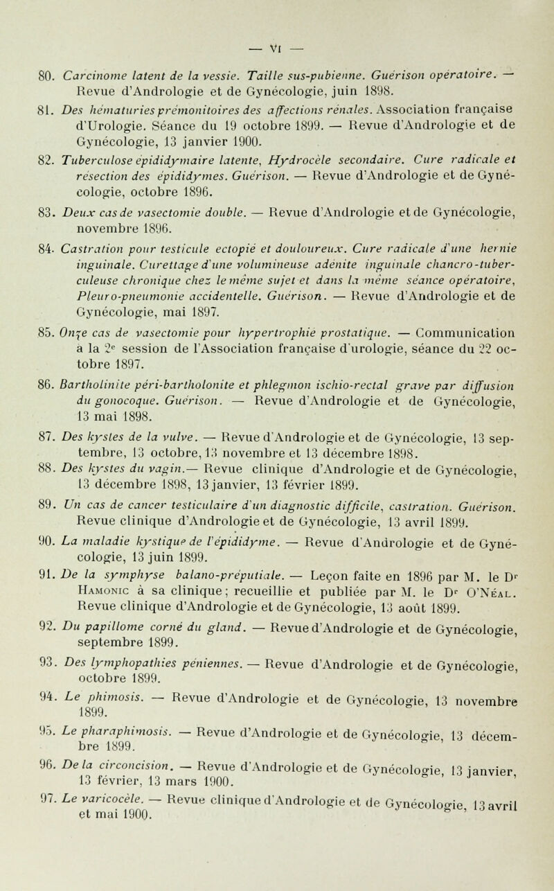 80. Carcinome latent de la vessie. Taille sus-pubienne. Guérison opératoire. — Revue d'Andrologie et de Gynécologie, juin 1898. 81. Des hématuries prémonitoires des affections rénales. Association française d'Urologie. Séance du 19 octobre 1899. — Revue d'Andrologie et de Gynécologie, 13 janvier 1900. 82. Tuberculose épididymaire latente, Hydrocèle secondaire. Cure radicale et résection des épididymes. Guérison. — Revue d'Andrologie et de Gyné- cologie, octobre 1896. 83. Deux cas de vasectomie double. — Revue d'Andrologie et de Gynécologie, novembre 1896. 84. Castration pour testicule ectopié et douloureux. Cure radicale d'une hernie inguinale. Curettage d'une volumineuse adénite inguinale chancro-tuber- culeuse chronique chez le même sujet et dans la même séance opératoire, Pleuro-pneumonie accidentelle. Guérison. — Revue d'Andrologie et de Gynécologie, mai 1897. 85. On^e cas de vasectomie pour hypertrophie prostatique. —Communication a la 2e session de l'Association française d'urologie, séance du 22 oc- tobre 1897. 86. Bartholinite péri-bartholonite et phlegmon ischio-rectal grave par diffusion du gonocoque. Guérison. — Revue d'Andrologie et de Gynécologie, 13 mai 1898. 87. Des kystes de la vulve. — Revue d'Andrologie et de Gynécologie, 13 sep- tembre, 13 octobre, 13 novembre et 13 décembre 1898. 88. Des kystes du vagin.— Revue clinique d'Andrologie et de Gynécologie, 13 décembre 1898, 13 janvier, 13 février 1899. 89. Un cas de cancer testiculaire d'un diagnostic difficile, castration. Guérison. Revue clinique d'Andrologie et de Gynécologie, 13 avril 1899. 90. La maladie kystique de lépididyme. — Revue d'Andrologie et de Gyné- cologie, 13 juin 1899. 91. De la symphyse balano-préputiale. — Leçon faite en 1896 par M. le D>- Hamonic à sa clinique; recueillie et publiée par M. le Dr O'Néal. Revue clinique d'Andrologie et de Gynécologie, 13 août 1899. 92. Du papillome corné du gland. — Revue d'Andrologie et de Gynécologie, septembre 1899. 93. Des lymphopathies péniennes. — Revue d'Andrologie et de Gynécologie, octobre 1899. 94. Le phimosis. — Revue d'Andrologie et de Gynécologie, 13 novembre 1899. 95. Le pharaphimosis. — Revue d'Andrologie et de Gynécologie 13 décem- bre 1899. ' 96. Delà circoncision. — Revue d'Andrologie et de Gynécologie 13 ianvier 13 février, 13 mars 1900. 97. Le varicocèle. — Revue clinique d'Andrologie et de Gynécologie 13 avril et mai 1900.