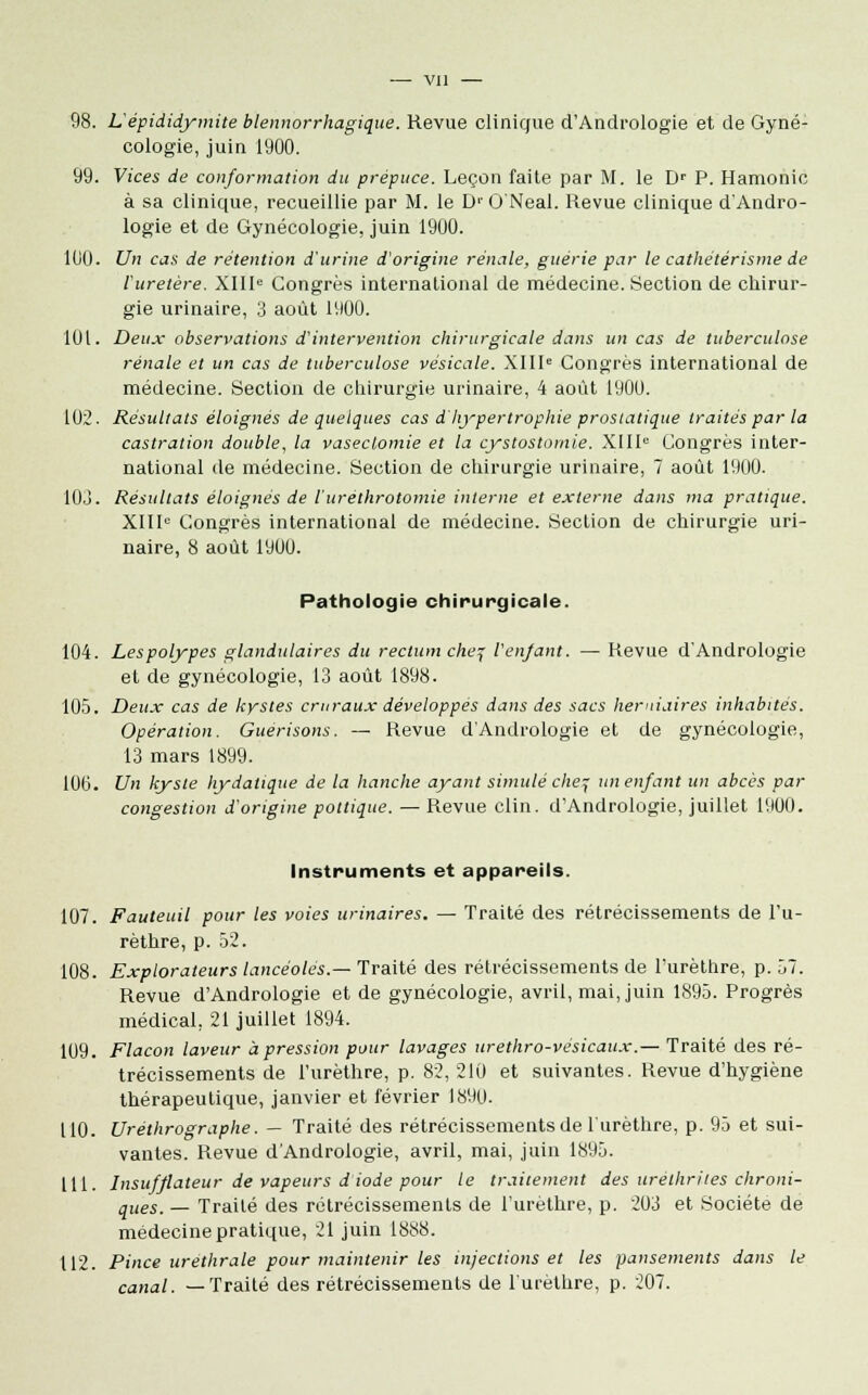 98. L'épididymite blennorrhagique. Revue clinique d'Andrologie et de Gyné- cologie, juin 1900. 99. Vices de conformation du prépuce. Leçon faite par M. le Dr P. Hamonio à sa clinique, recueillie par M. le D'O Neal. Revue clinique d'Andro- logie et de Gynécologie, juin 1900. 100. Un cas de rétention d'urine d'origine rénale, guérie par le cathétérisme de l'uretère. XIIIe Congrès international de médecine. Section de chirur- gie urinaire, 3 août 1900. 101. Deux observations d'intervention chirurgicale dans un cas de tuberculose rénale et un cas de tuberculose vésicale. XIIIe Congrès international de médecine. Section de chirurgie urinaire, 4 août 1900. 102. Résultats éloignés de quelques cas d'hypertrophie prostatique traités par la castration double, la vaseclomie et la cystostomie. XIIIe Congrès inter- national de médecine. Section de chirurgie urinaire, 7 août 1900. 103. Résultats éloignés de iuréthrotomie interne et externe dans ma pratique. XIIIe Congrès international de médecine. Section de chirurgie uri- naire, 8 août 1900. Pathologie chirurgicale. 104. Les polypes glandulaires du rectum chej l'enfant. — Revue d'Andrologie et de gynécologie, 13 août 1898. 105. Deux cas de kystes cruraux développés dans des sacs herniaires inhabités. Opération. Guerisons. — Revue d'Andrologie et de gynécologie, 13 mars 1899. 10(3. Un kyste hydatique de la hanche ayant simulé che, un enfant un abcès par congestion d'origine pottique. — Revue clin. d'Andrologie, juillet 1900. Instruments et appareils. 107. Fauteuil pour les voies urinaires. — Traité des rétrécissements de l'u- rèthre, p. 52. 108. Explorateurs lancéolés.— Traité des rétrécissements de l'urèthre, p. 57. Revue d'Andrologie et de gynécologie, avril, mai, juin 1895. Progrès médical, 21 juillet 1894. 109. Flacon laveur à pression pour lavages urethro-vésicaux.— Traité des ré- trécissements de l'urèthre, p. 82, 210 et suivantes. Revue d'hygiène thérapeutique, janvier et février 1890. 110. Uréthrographe. — Traité des rétrécissements de l'urèthre, p. 95 et sui- vantes. Revue d'Andrologie, avril, mai, juin 1895. 111. Insufflateur de vapeurs diode pour le traitement des urèlhrites chroni- ques. — Traité des rétrécissements de l'urèthre, p. 203 et Société de médecine pratique, 21 juin 1888. 112. Pince uréthrale pour maintenir les injections et les pansements dans le canal. —Traité des rétrécissements de l'urèthre, p. 207.