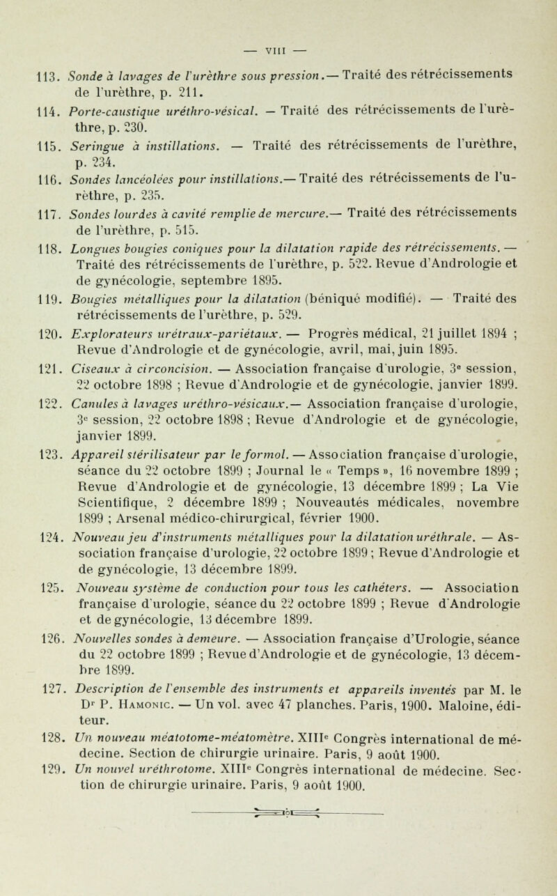 113. Sonde à lavages de l'urèthre sous pression.— Traité des rétrécissements de l'urèthre, p. 211. 114. Porte-caustique uréthro-vésical. - Traité des rétrécissements de l'urè- thre, p. 230. 115. Seringue à instillations. — Traité des rétrécissements de l'urèthre, p. 234. 116. Sondes lancéolées pour instillations.— Traité des rétrécissements de l'u- rèthre, p. 235. 117. Sondes lourdes à cavité rempliede mercure.— Traité des rétrécissements de l'urèthre, p. 515. 118. Longues bougies coniques pour la dilatation rapide des rétrécissements. — Traité des rétrécissements de l'urèthre, p. 522. Revue d'Andrologie et de gynécologie, septembre 1895. 119. Bougies métalliques pour la dilatation (béniqué modifié). — Traité des rétrécissements de l'urèthre, p. 529. 120. Explorateurs urétraux-pariétaux.— Progrès médical, 21 juillet 1894 ; Revue d'Andrologie et de gynécologie, avril, mai, juin 1895. 121. Ciseaux à circoncision. — Association française d'urologie, 3e session, 22 octobre 1898 ; Revue d'Andrologie et de gynécologie, janvier 1899. 122. Canules à lavages uréthro-vésicaux.— Association française d'urologie, 3° session, 22 octobre 1898 ; Revue d'Andrologie et de gynécologie, janvier 1899. 123. Appareil stérilisateur par le formol. — Association française d'urologie, séance du 22 octobre 1899 ; Journal le « Temps », 16 novembre 1899 ; Revue d'Andrologie et de gynécologie, 13 décembre 1899 ; La Vie Scientifique, 2 décembre 1899 ; Nouveautés médicales, novembre 1899 ; Arsenal médico-chirurgical, février 1900. 124. Nouveau jeu d'instruments métalliques pour la dilatation uréthrale. — As- sociation française d'urologie, 22 octobre 1899 ; Revue d'Andrologie et de gynécologie, 13 décembre 1899. 125. Nouveau système de conduction pour tous les cathéters. — Association française d'urologie, séance du 22 octobre 1899 ; Revue d'Andrologie et de gynécologie, 13 décembre 1899. 126. Nouvelles sondes à demeure. — Association française d'Urologie, séance du 22 octobre 1899 ; Revue d'Andrologie et de gynécologie, 13 décem- bre 1899. 127. Description de l'ensemble des instruments et appareils inventés par M. le Dr P. Hamonic. — Un vol. avec 47 planches. Paris, 1900. Maloine, édi- teur. 128. Un nouveau méatotome-méatomètre. XIIIe Congrès international de mé- decine. Section de chirurgie urinaire. Paris, 9 août 1900. 129. Un nouvel uréthrotome. XIIIe Congrès international de médecine. Sec- tion de chirurgie urinaire. Paris, 9 août 1900.