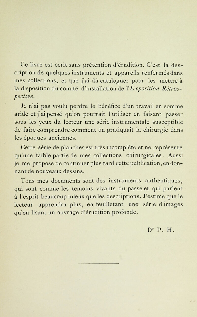 Ce livre est écrit sans prétention d'érudition. C'est la des- cription de quelques instruments et appareils renfermés dans mes collections, et que j'ai dû cataloguer pour les mettre à la disposition du comité d'installation de Y Exposition Rétros- pective. Je n'ai pas voulu perdre le bénéfice d'un travail en somme aride et j'ai pensé qu'on pourrait l'utiliser en faisant passer sous les yeux du lecteur une série instrumentale susceptible de faire comprendre comment on pratiquait la chirurgie dans les époques anciennes. Cette série de planches est très incomplète et ne représente qu'une faible partie de mes collections chirurgicales. Aussi je me propose de continuer plus tard cette publication, en don- nant de nouveaux dessins. Tous mes documents sont des instruments authentiques, qui sont comme les témoins vivants du passé et qui parlent à l'esprit beaucoup mieux que les descriptions. J'estime que le lecteur apprendra plus, en feuilletant une série d'images qu'en lisant un ouvrage d'érudition profonde. Dr P. H.