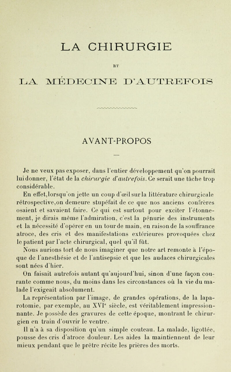 LA CHIRURGIE BT LA MEDECINE D'AUTEBFOIS AVANT-PROPOS Je ne veux pas exposer, dans l'entier développement qu'on pourrait lui donner, l'état de la chirurgie d'autrefois. Ce serait une tâche trop considérable. En effet,lorsqu'on jette un coup d'œilsurla littérature chirurgicale rétrospective,on demeure stupéfait de ce que nos anciens confrères osaient et savaient faire. Ce qui est surtout pour exciter l'étonne- ment, je dirais même l'admiration, c'est la pénurie des instruments et la nécessité d'opérer en un tourde main, en raisonde la souffrance atroce, des cris et des manifestations extérieures provoquées chez le patient par l'acte chirurgical, quel qu'il fût. Nous aurions tort de nous imaginer que notre art remonte à l'épo- que de l'anesthésie et de l'antisepsie et que les audaces chirurgicales sont nées d'hier. On faisait autrefois autant qu'aujourd'hui, sinon d'une façon cou- rante comme nous, du moins dans les circonstances où la vie du ma- lade l'exigeait absolument. La représentation par l'image, de grandes opérations, de la lapa- rotomie, par exemple, au XVIe siècle, est véritablement impression- nante. Je possède des gravures de cette époque, montrant le chirur- gien en train d'ouvrir le ventre. Il n'a à sa disposition qu'un simple couteau. La malade, ligotlée, pousse des cris d'atroce douleur. Les aides la maintiennent de leur mieux pendant que le prêtre récite les prières des morts.