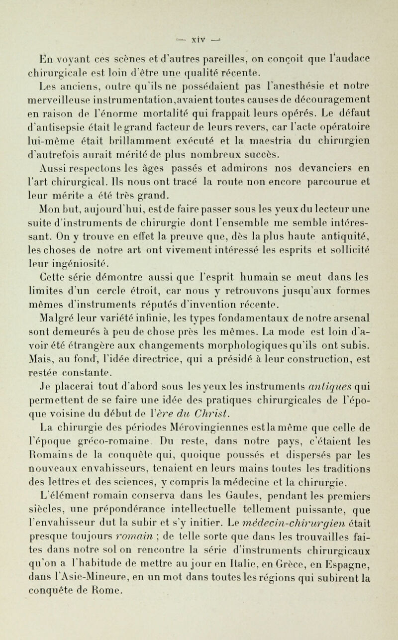 En voyant ces scènes ot d'autres pareilles, on conçoit que l'audace chirurgicale est loin d'être une qualité récente. Les anciens, outre qu'ils ne possédaient pas l'anesthésie et notre merveilleuse instrumentation,avaient toutes causes de découragement en raison de l'énorme mortalité qui frappait leurs opérés. Le défaut d'antisepsie était le grand facteur de leurs revers, car l'acte opératoire lui-même était brillamment exécuté et la maestria du chirurgien d'autrefois aurait mérité de plus nombreux succès. Aussi respectons les âges passés et admirons nos devanciers en l'art chirurgical. Ils nous ont tracé la route non encore parcourue et leur mérite a été très grand. Mon but, aujourd'hui, estde faire passer sous les yeux du lecteur une suite d'instruments de chirurgie dont l'ensemble me semble intéres- sant. On y trouve en effet la preuve que, dès la plus haute antiquité, les choses de notre art ont vivement intéressé les esprits et sollicité leur ingéniosité. Cette série démontre aussi que l'esprit humain se meut dans les limites d'un cercle étroit, car nous y retrouvons jusqu'aux formes mêmes d'instruments réputés d'invention récente. Malgré leur variété infinie, les types fondamentaux de notre arsenal sont demeurés à peu de chose près les mêmes. La mode est loin d'a- voir été étrangère aux changements morphologiques qu'ils ont subis. Mais, au fond, l'idée directrice, qui a présidé à leur construction, est restée constante. Je placerai tout d'abord sous les yeux les instruments antiques qui permettent de se faire une idée des pratiques chirurgicales de l'épo- que voisine du début de l'ère du Christ. La chirurgie des périodes Mérovingiennes est la même que celle de l'époque gréco-romaine Du reste, dans notre pays, c'étaient les Romains de la conquête qui, quoique poussés et dispersés par les nouveaux envahisseurs, tenaient en leurs mains toutes les traditions des lettres et des sciences, y compris la médecine et la chirurgie. L'élément romain conserva dans les Gaules, pendant les premiers siècles, une prépondérance intellectuelle tellement puissante, que l'envahisseur dut la subir et s'y initier. Le médecin-chirurgien était presque toujours romain ; de telle sorte que dans les trouvailles fai- tes dans notre sol on rencontre la série d'instruments chirurgicaux qu'on a l'habitude de mettre au jour en Italie, en Grèce, en Espagne, dans l'Asie-Mineure, en un mot dans toutes les régions qui subirent la conquête de Rome.