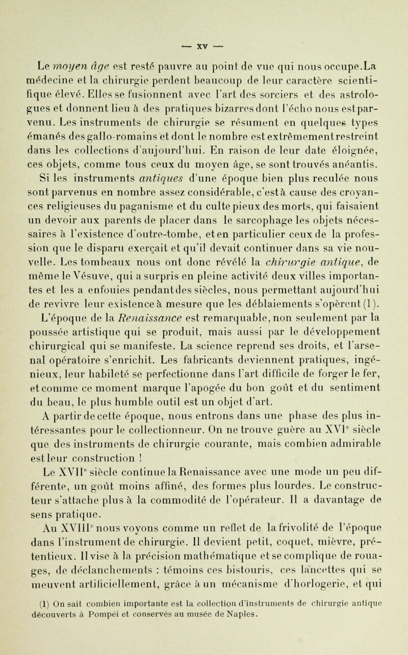 Le moyen âge est resté pauvre au point de vue qui nous occupe.La médecine et la chirurgie perdent beaucoup de leur caractère scienti- fique élevé. Elles se fusionnent avec l'art des sorciers et des astrolo- gues et donnent lieu à des pratiques bizarres dont l'écho nous estpar- venu. Les instruments de chirurgie se résument en quelques types émanés des gallo-romains et dont le nombre estexlrèmementrestreint dans les collections d'aujourd'hui. En raison de leur date éloignée, ces objets, comme tous ceux du moyen âge, se sont trouvés anéantis. Si les instruments antiques d'une époque bien plus reculée nous sont parvenus en nombre assez considérable, c'està cause des croyan- ces religieuses du paganisme et du culte pieux des morts, qui faisaient un devoir aux parents de placer dans le sarcophage les objets néces- saires à l'existence d'outre-tombe, et en particulier ceux de la profes- sion que le disparu exerçait et qu'il devait continuer dans sa vie nou- velle. Les tombeaux nous ont donc révélé la chirurgie antique, de même le Vésuve, qui a surpris en pleine activité deux villes importan- tes et les a enfouies pendantdes siècles, nous permettant aujourd'hui de revivre leur existence à mesure que les déblaiements s'opèrent (1). L'époque de la Renaissance est remarquable, non seulement par la poussée artistique qui se produit, mais aussi par le développement chirurgical qui se manifeste. La science reprend ses droits, et l'arse- nal opératoire s'enrichit. Les fabricants deviennent pratiques, ingé- nieux, leur habileté se perfectionne dans l'art difficile de forger le fer, et comme ce moment marque l'apogée du bon goût et du sentiment du beau, le plus humble outil est un objet d'art. A partir de cette époque, nous entrons dans une phase des plus in- téressantes pour le collectionneur. On ne trouve guère au XVIe siècle que des instruments de chirurgie courante, mais combien admirable est leur construction ! Le XVIIe siècle continue la Renaissance avec une mode un peu dif- férente, un goût moins affiné, des formes plus lourdes. Le construc- teur s'attache plus à la commodité de l'opérateur. Il a davantage de sens pratique. Au XVIIIe nous voyons comme un reflet de la frivolité de l'époque dans l'instrument de chirurgie. II devient petit, coquet, mièvre, pré- tentieux. Il vise à la précision mathématique et se complique de roua- ges, de déclanchements : témoins ces bistouris, ces lancettes qui se meuvent artificiellement, grâce à un mécanisme d'horlogerie, et qui (1) On sait combien importante est la collection d'instruments de chirurgie antique découverts à Pompéi et conservés au musée de Naples.