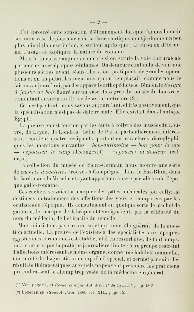 J'ai éprouvé celle sensation d'étonnement lorsque j'ai mis la main sur mon vase de pharmacie de la (irèce antique, dontje donne un peu plus loin (1 )la description, et surtout après que j'ai eu pu en détermi- ner l'usage et expliquer la nature du contenu. Mais la surprise augmente encore si on scrute la voie chirurgicale parcourue à ces époques lointaines. On demeure confondu de voir que plusieurs siècles avant Jésus-Christ on pratiquait de grandes opéra- tions et on amputait les membres qu'on remplaçait, comme nous le faisons aujourd'hui, par des appareils orthopédiques. Témoin le Sa tyre à jambe de bois figuré sur un vase italo-grec du musée du Louvre et remontant environ au IIe siècle avant notre ère (2). Ce n'est pas tout: nous savons aujourd'hui, et très positivement, que la spécialisation n'est pas de date récente. Elle existait dans l'antique Egypte. La preuve en est fournie par les étuis à collyre des musées du Lou- vre, de Leyde, de Londres. Celui de Paris, particulièrement intéres- sant, contient quatre récipients portant en caractères hiéroglyphi- ques les mentions suivantes : bon-antimoine — bon pour la vue — repousser le sang (décongestif) — repousser la douleur (cal- mant). La collection du musée de Saint-Germain nous montre une série de cachets d'oculistes trouvés à Compiègne, dans le Bas-Rhin, dans le Gard, dans la Moselle et ayant appartenu à des spécialistes do l'épo- que gallo-romaine. Ces cachets servaient à marquer des pâtes médicales (ou collyres) destinées au traitement des affections des yeux et composées par les oculistes de l'époque. Ils constituaient en quelque sorte le cachet de garantie, la marque de fabrique et témoignaient, par la célébrité du nom du médecin, de l'efficacité du remède Mais n'insistons pas sur un sujet qui nous éloignerait de la ques- tion actuelle. La preuve de l'existence des spécialistes aux époques égyptiennes et romaines est établie, et il en ressort que, de touttemps, on a compris que la pratique journalière limitée àun groupe restreint d'affections intéressant le même organe, donne une habileté manuelle, une sûreté de diagnostic, un coup d'œil spécial, et permet par suite des résultats thérapeutiques auxquels ne peuvent prétendre les praticiens qui embrassent le champ trop vaste de la médecine engénéral. (1) Voir page 5i, et Revue clinique d'Androl. et de Gynécol., sep. 1895. (2; Lûngpérier, Revue Archéol. 1^8ti, vol. XIII, page 151.