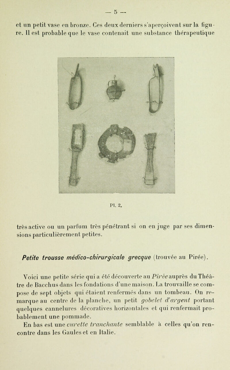 re. Il est probable que le vase contenait une substance thérapeutique PI. 2. très active ou un parfum très pénétrant si on en juge par ses dimen- sions particulièrement petites. Petite trousse médico-chirurgicale grecque (trouvée au Pirée). Voici une petite série qui a été découverte au Pirée auprès du Théâ- tre de Bacchus dans les fondations d'une maison. La trouvaille se com- pose de sept objets qui étaient renfermés dans un tombeau. On re- marque au centre de la planche, un petit gobelet d'argent portant quelques cannelures décoratives horizontales et qui renfermait pro- bablement une pommade. En bas est une curette tranchante semblable à celles qu'on ren- contre dans les Gaules et en Italie.