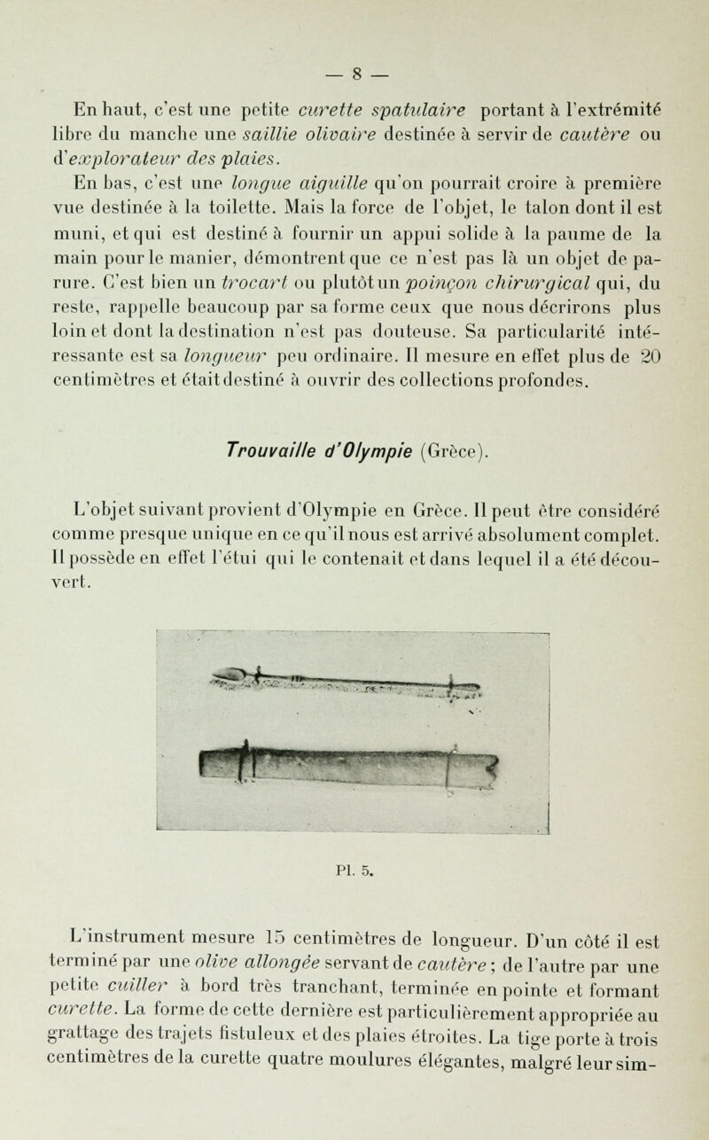 En haut, c'est une petite curette spatulaire portant à l'extrémité libre du manche une saillie olivaire destinée à servir de cautère ou d'explorateur des plaies. En bas, c'est une longue aiguille qu'on pourrait croire à première vue destinée à la toilette. Mais la force de l'objet, le talon dont il est muni, et qui est destiné à fournir un appui solide à la paume de la main pour le manier, démontrent que ce n'est pas là un objet de pa- rure. C'est bien un trocarl ou plutôt un poinçon chirurgical qui, du reste, rappelle beaucoup par sa forme ceux que nous décrirons plus loin et dont la destination n'est pas douteuse. Sa particularité inté- ressante est sa longueur peu ordinaire. Il mesure en effet plus de 20 centimètres et étaitdestiné à ouvrir des collections profondes. Trouvaille d'Olympie (Grèce). L'objet suivant provient d'Olympie en Grèce. Il peut être considéré comme presque unique en ce qu'il nous est arrivé absolument complet. Il possède en effet l'étui qui le contenait et dans lequel il a été décou- vert. l PI. 5. ? L'instrument mesure 15 centimètres de longueur. D'un côté il est terminé par une olive allongée servant de cautère ; de l'autre par une petite cuiller à bord très tranchant, terminée en pointe et formant curette. La forme de cette dernière est particulièrement appropriée au grattage des trajets fistuleux et des plaies étroites. La tige porte à trois centimètres delà curette quatre moulures élégantes, malgré leursim-