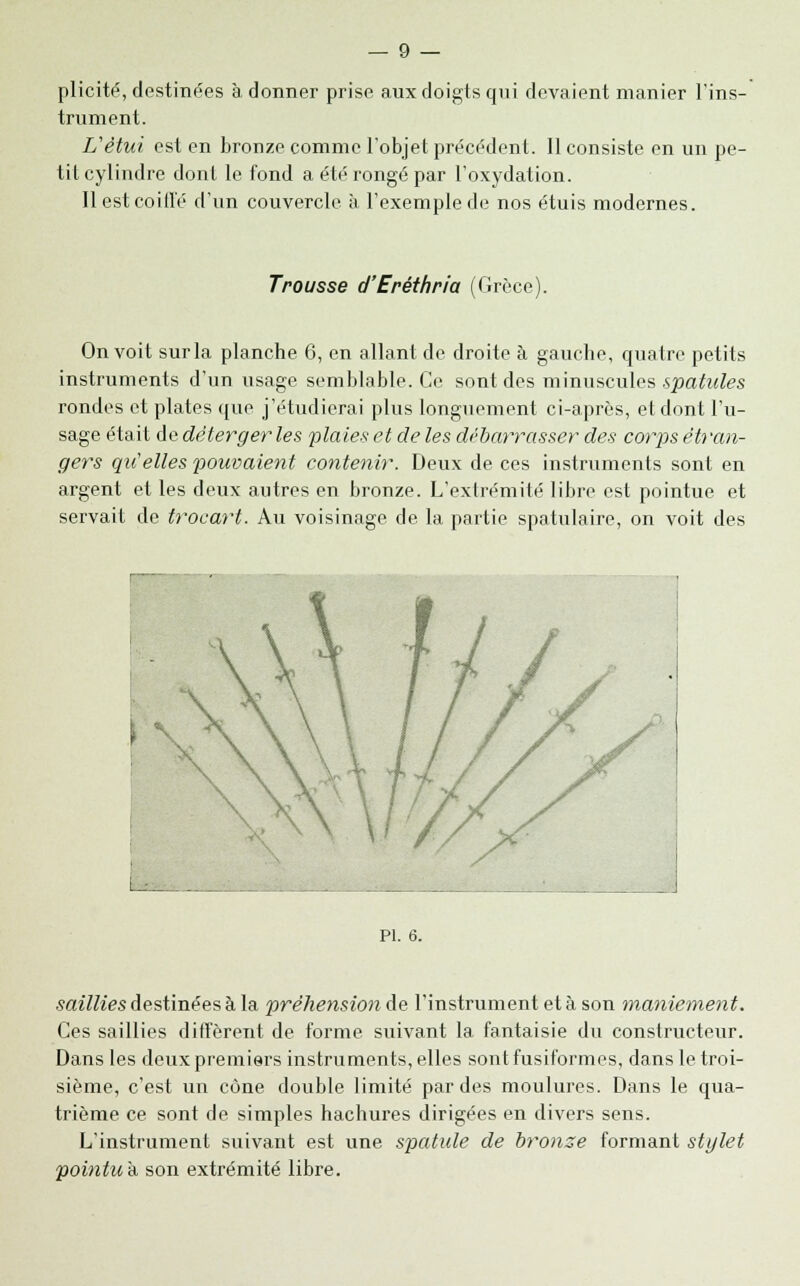 plicité, destinées à donner prise aux doigts qui devaient manier l'ins- trument. Vètui est en bronze comme l'objet précédent. Il consiste en un pe- tit cylindre dont le fond a été rongé par l'oxydation. Il est coiffé d'un couvercle à l'exemple de nos étuis modernes. Trousse d'Eréthria (Grèce). On voit sur la planche 6, en allant de droite à gauche, quatre petits instruments d'un usage semblable. Ce sont des minuscules spatules rondes et plates que j'étudierai plus longuement ci-après, et dont l'u- sage était de déterger les plaies et de les débarrasser des corps étran- gers qu'elles pouvaient contenir. Deux de ces instruments sont en argent et les deux autres en bronze. L'extrémité libre est pointue et servait de trocart. Au voisinage de la partie spatulaire, on voit des PI. 6. saillies destinées à la préhension de l'instrument et à son maniement. Ces saillies diffèrent de forme suivant la fantaisie du constructeur. Dans les deux premiers instruments, elles sontfusiformes, dans le troi- sième, c'est un cône double limité par des moulures. Dans le qua- trième ce sont de simples hachures dirigées en divers sens. L'instrument suivant est une spatule de bro?ise formant stylet pointu a son extrémité libre.