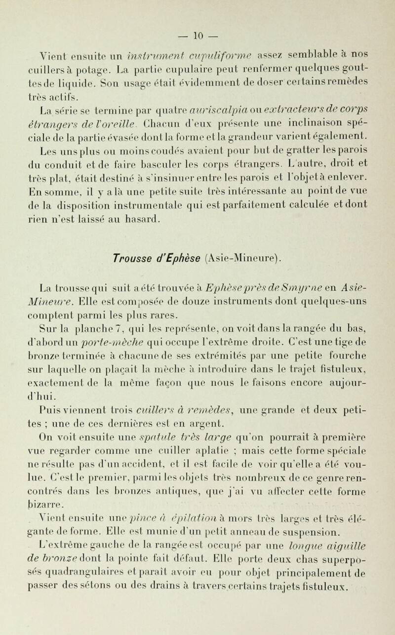 Vient ensuite un instrument eufuliforme assez semblable à. nos cuillers à potage. La partie cupulaire peut renfermer quelques gout- tesde liquide. Son usage était évidemment de doser cei tains remèdes très actifs. La série se termine par quatre auriscalpia ou extracteurs de corps étrangers de Voreille. Chacun d'eux présente une inclinaison spé- ciale de la partie évasée dont la forme et la grandeur varient également. Les uns plus ou moins coudés avaient pour but de gratter les parois du conduit et de faire basculer les corps étrangers. L'autre, droit et très plat, était destiné à s'insinuer entre les parois et l'objetà enlever. En somme, il y a là une petite suite très intéressante au point de vue de la disposition instrumentale qui est parfaitement calculée et dont rien n'est laissé au hasard. Trousse d'Ephèse (Asie-Mineure). La trousse qui suit a été trouvée à Ephèse'près deSmyrne en Asie- Mineure. Elle est composée de douze instruments dont quelques-uns comptent parmi les plus rares. Sur la planche?, qui les représente, on voit dans la rangée du bas, d'abord un porte-mèche qui occupe l'extrême droite. C'est une tige de bronze terminée à chacune de ses extrémités par une petite fourche sur laquelle on plaçait la mèche à introduire dans le trajet fistuleux, exactement de la même façon que nous le faisons encore aujour- d'hui. Puis viennent trois cuillers à remèdes, une grande et deux peti- tes ; une de ces dernières est en argent. On voit ensuite une spatule très large qu'on pourrait à première vue regarder comme une cuiller aplatie ; mais cette forme spéciale ne résulte pas d'un accident, et il est facile de voir qu'elle a été vou- lue. C'est le premier, parmi les objets très nombreux de ce genre ren- contrés dans les bronzes antiques, que j'ai vu affecter cette forme bizarre. Vient ensuite une pince à ëpilation à mors liés larges et 1res élé- gante de forme. Elle est munie d'un petit anneau de suspension. L'extrême gauche de la rangée est occupé par une longue aiguille de bronze Aonï la pointe fait défaut. Elle porte deux chas superpo- sés quadrangulaires et parait avoir eu pour objet principalement de passer dessétons ou des drains à travers certains trajets fistuleux.