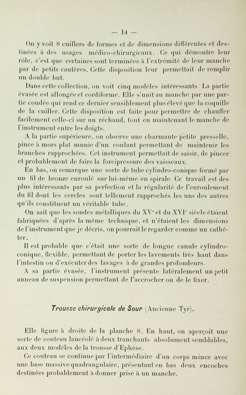 On y voit 8 cuillers de formes et de dimensions différentes et des- tinées à des usages médico-chirurgicaux. Ce qui démontre leur rôle, c'est que certaines sont terminées à l'extrémité de leur manche par de petits cautères. Cette disposition leur permettait de remplir un double but. Dans cette collection, on voit cinq modèles intéressants. La partie évasée est allongée et cordiforme. Elle s'unit au manche par une par- tie coudée qui rend ce dernier sensiblement plus élevé que la coquille de la cuiller. Cette disposition est faite pour permettre de chauffer facilement celle-ci sur un réchaud, tout en maintenant le manche de l'instrument entre les doigts. A la partie supérieure, on observe une charmante petite presselle, pince à mors plat munie d'un coulant permettant de maintenir les branches rapprochées. Cet instrument permettait de saisir, de pincer et probablement de faire la forcipressure des vaisseaux. En bas, on remarque une sorte de tube cylindro-conique formé par un fil de bronze enroulé sur lui-même en spirale Ce travail est des plus intéressants par sa perfection et la régularité de l'enroulement du fil dont les cercles sont tellement rapprochés les uns des autres qu'ils constituent un véritable tube. On sait que les sondes métalliques du XVe et du XVIe siècle étaient fabriquées d'après la même technique, et n'étaient les dimensions de l'instrument que je décris, on pourrait le regarder comme un cathé- ter. Il est probable que c'était une sorte de longue canule cylindro- conique, flexible, permettant de porteries lavements très haut dans l'intestin ou d'exécuter des lavages à de grandes profondeurs. A sa partie évasée, l'instrument présente latéralement un petit anneau de suspension permettant de l'accrocher ou de le fixer. Trousse chirurgicale de Sour (Ancienne Tyr). Elle figure à droite de la planche 8. En haut, on aperçoit une sorte de couteau lancéolé à doux tranchants absolument semblables, aux deux modèles delà trousse d'Ephèse. Ce couteau se continue par l'intermédiaire d'un corps mince avec une base massive quadrangulaire, présentant en bas deux encoches destinées probablement adonner prise à un manche.