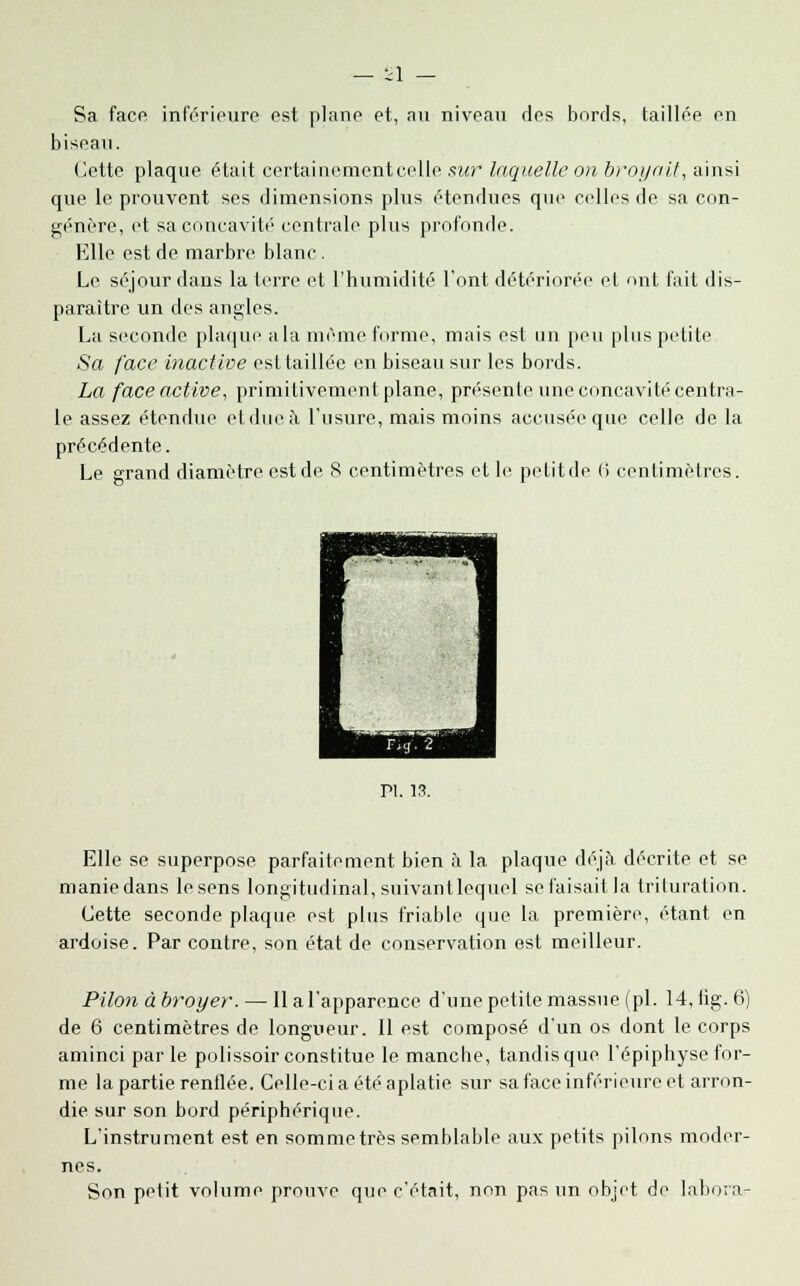 Sa face inférieure est plane et, au niveau des bords, taillée en biseau. Cette plaque était certainement celle sur laquelle on broyait, ainsi que le prouvent ses dimensions plus étendues que celles de sa con- génère, et sa concavité centrale plus profonde. Elle est de marbre blanc. Le séjour dans la terre et l'humidité l'ont détériorée et ont fait dis- paraître un des angles. La seconde plaque a la même forme, mais est un peu plus petite Sa face inaclive est taillée en biseau sur les bords. La face active, primitivement plane, présente une concavité centra- le assez étendue et due à l'usure, mais moins accusée que celle de la précédente. Le grand diamètre est de 8 centimètres et le petit de 6 centimètres. Pi. 13. Elle se superpose parfaitement bien à la plaque déjà décrite et se manie dans le sens longitudinal, suivantlequel se faisait la triluration. Cette seconde plaque est plus friable que la première, étant en ardoise. Par contre, son état de conservation est meilleur. Pilon à broyer. — lia l'apparence d'une petite massue (pi. 14, iig. 6) de 6 centimètres de longueur. Il est composé d'un os dont le corps aminci parle polissoir constitue le manche, tandis que l'épiphyse for- me la partie renflée. Celle-ci a été aplatie sur sa face inférieure et arron- die sur son bord périphérique. L'instrument est en somme très semblable aux petits pilons moder- nes. Son petit volume prouve que c'était, non pas un objet de labora-