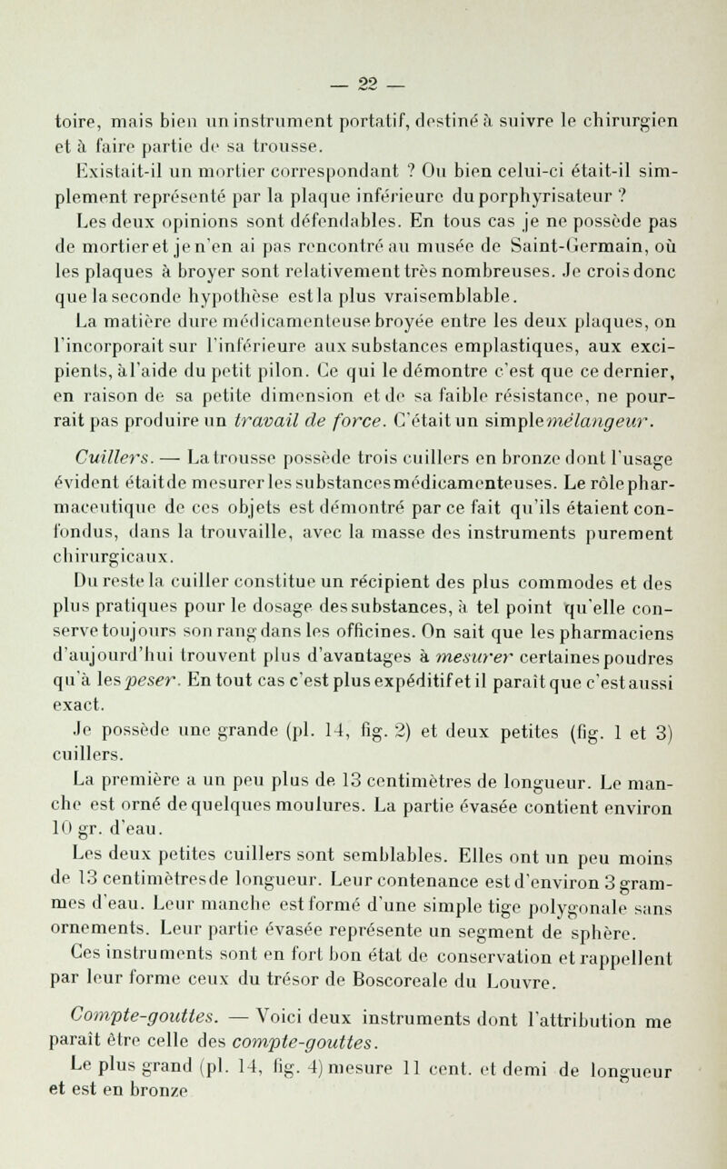 toire, mais bien un instrument portatif, destiné à suivre le chirurgien et à faire partie de sa trousse. Existait-il un mortier correspondant ? Ou bien celui-ci était-il sim- plement représenté par la plaque inférieure du porphyrisateur ? Les deux opinions sont défendables. En tous cas je ne possède pas de mortieret jen'en ai pas rencontré au musée de Saint-Germain, où les plaques à broyer sont relativement très nombreuses. Je crois donc quelaseconde hypothèse estlaplus vraisemblable. La matière dure médicamenteuse broyée entre les deux plaques, on l'incorporait sur l'inférieure aux substances emplastiques, aux exci- pients, àl'aide du petit pilon. Ce qui le démontre c'est que ce dernier, en raison de sa petite dimension et de sa faible résistance, ne pour- rait pas produire un travail de force. C'était un simple mélangeur. Cuillers. — La trousse possède trois cuillers en bronze dont l'usage évident étaitde mesurer les substancesmédicamenteuses. Le rôle phar- maceutique de ces objets est démontré parce fait qu'ils étaient con- fondus, dans la trouvaille, avec la masse des instruments purement chirurgicaux. Du reste la cuiller constitue un récipient des plus commodes et des plus pratiques pour le dosage des substances, à tel point qu'elle con- serve toujours son rang dans les officines. On sait que les pharmaciens d'aujourd'hui trouvent plus d'avantages à mesurer certaines poudres qu'à les peser. En tout cas c'est plus expéditif et il parait que c'est aussi exact. Je possède une grande (pi. 14, fig. 2) et deux petites (fig. 1 et 3) cuillers. La première a un peu plus de 13 centimètres de longueur. Le man- che est orné de quelques moulures. La partie évasée contient environ 10 gr. d'eau. Les deux petites cuillers sont semblables. Elles ont un peu moins de 13 centimètresde longueur. Leur contenance est d'environ 3 gram- mes d'eau. Leur manche est formé d'une simple tige polygonale sans ornements. Leur partie évasée représente un segment de sphère. Ces instruments sont en fort bon état de conservation et rappellent par leur forme ceux du trésor de Boscoreale du Louvre. Compte-gouttes. — Voici deux instruments dont l'attribution me paraît être celle des compte-gouttes. Le plus grand (pi. 14, fig. 4) mesure 11 cent, et demi de longueur et est en bronze