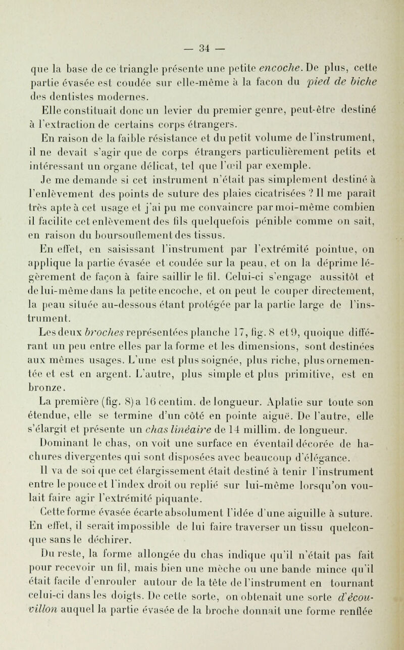 que la base de ce triangle présente une petite encoche. De plus, celte partie évasée est coudée sur elle-même à la façon du pied de biche des dentistes modernes. Elle constituait donc un levier du premier genre, peut-être destiné à l'extraction de certains corps étrangers. En raison de la faible résistance et du petit volume de l'instrument, il ne devait s'agir que de corps étrangers particulièrement petits et intéressant un organe délicat, tel que l'œil par exemple. Je me demande si cet instrument n'était pas simplement destiné à l'enlèvement des points de suture des plaies cicatrisées ? Il me parait très apte à cet usage et j'ai pu me convaincre par moi-même combien il facilite cet enlèvement des fils quelquefois pénible comme on sait, en raison du boursouflementd.es tissus. En effet, en saisissant l'instrument par l'extrémité pointue, on applique la partie évasée et coudée sur la peau, et on la déprime lé- gèrement de façon à faire saillir le fil. Celui-ci s'engage aussitôt et de lui-même dans la petite encoche, et on peut le couper directement, la peau située au-dessous étant protégée par la partie large de l'ins- trument. Les deux broches représentées planche 17,fig. 8 et9, quoique diffé- rant un peu entre elles par la forme et les dimensions, sont destinées aux mêmes usages. L'une est plus soignée, plus riche, plus ornemen- tée et est en argent. L'autre, plus simple et plus primitive, est en bronze. La première (fig. S) a 16centim. de longueur. Aplatie sur toute son étendue, elle se termine d'un côté en pointe aiguë. De l'autre, elle s'élargit et présente un chas linéaire de 14 millim. de longueur. Dominant le chas, on voit une surface en éventail décorée de ha- chures divergentes qui sont disposées avec beaucoup d'élégance. Il va de soi que cet élargissement était destiné à tenir l'instrument entre le pouce et l'index droit ou replié sur lui-même lorsqu'on vou- lait faire agir l'extrémité piquante. Cette forme évasée écarte absolument l'idée d'une aiguille à suture. En effet, il serait impossible de lui faire traverser un tissu quelcon- que sans le déchirer. Du reste, la forme allongée du chas indique qu'il n'était pas fait pour recevoir un fil, mais bien une mèche ou une bande mince qu'il était facile d'enrouler autour de la tête de l'instrument en tournant celui-ci dans les doigts. De cette sorte, on obtenait une sorte d'ècou- villon auquel la partie évasée de la broche donnait une forme renflée