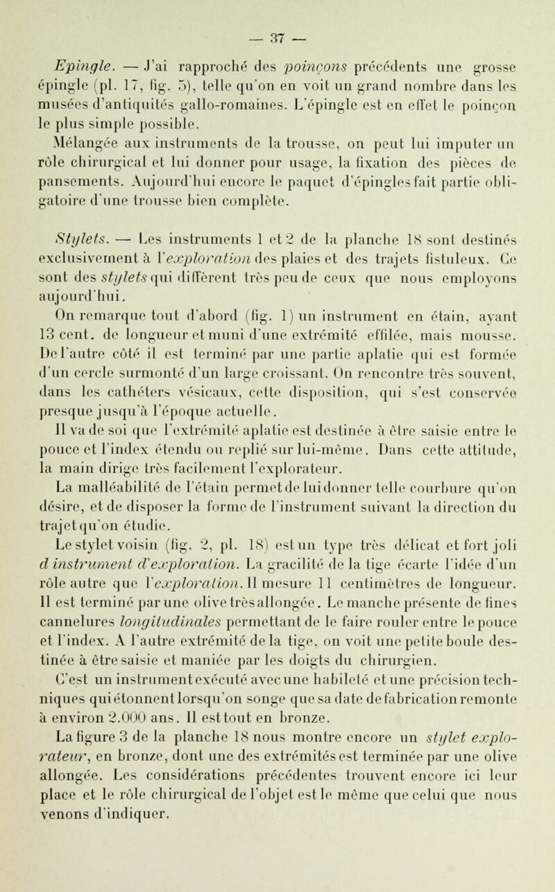 Epingle. — J'ai rapproché des poinçons précédents une grosse épingle (pi. 17, fig. 5), telle qu'on en voit un grand nombre dans les musées d'antiquités gallo-romaines. L'épingle est en effet le poinçon le plus simple possible. Mélangée aux instruments de la trousse, on peut lui imputer un rùle chirurgical et lui donner pour usage, la fixation des pièces de pansements. Aujourd'hui encore le paquet d'épingles fait partie obli- gatoire d'une trousse bien complète. Stylets. — Les instruments 1 et 2 de la planche 18 sont destinés exclusivement à Y exploration des plaies et des trajets fistuleux. Ce sont des stylets qui diffèrent très peu de ceux que nous employons aujourd'hui. On remarque tout d'abord (fig. 1) un instrument en étain, ayant 13 cent, de longueur et muni d'une extrémité effilée, mais mousse. De l'autre cùté il est terminé par une partie aplatie qui est formée d'un cercle surmonté d'un large croissant. On rencontre très souvent, dans les cathéters vésicaux, cette disposition, qui s'est conservée presque jusqu'à l'époque actuelle. Il va de soi que l'extrémité aplatie est destinée à être saisie entre le pouce et l'index étendu ou replié sur lui-même. Dans cette attitude, la main dirige très facilement l'explorateur. La malléabilité de l'étain permet de lui donner telle courbure qu'on désire, et de disposer la forme de l'instrument suivant la direction du trajet qu'on étudie. Le stylet voisin (fig. 2, pi. 18) est un type très délicat et fort joli cl instrument d'exploration. La gracilité de la tige écarte l'idée d'un rùle autre que Y exploration. 11 mesure 11 centimètres de longueur. 11 est terminé par une olive très allongée. Le manche présente de fines cannelures longitudinales permettant de le faire rouler entre le pouce et l'index. A l'autre extrémité delà tige, on voit une petite boule des- tinée à être saisie et maniée par les doigts du chirurgien. C'est uninstrumentexécuté avec une habileté et une précision tech- niques qui étonnent lorsqu'on songe que sa date de fabrication remonte à environ 2.000 ans. Il est tout en bronze. La figure 3 de la planche 18 nous montre encore un stylet explo- rateur, en bronze, dont une des extrémités est terminée par une olive allongée. Les considérations précédentes trouvent encore ici leur place et le rôle chirurgical de l'objet est le même que celui que nous venons d'indiquer.