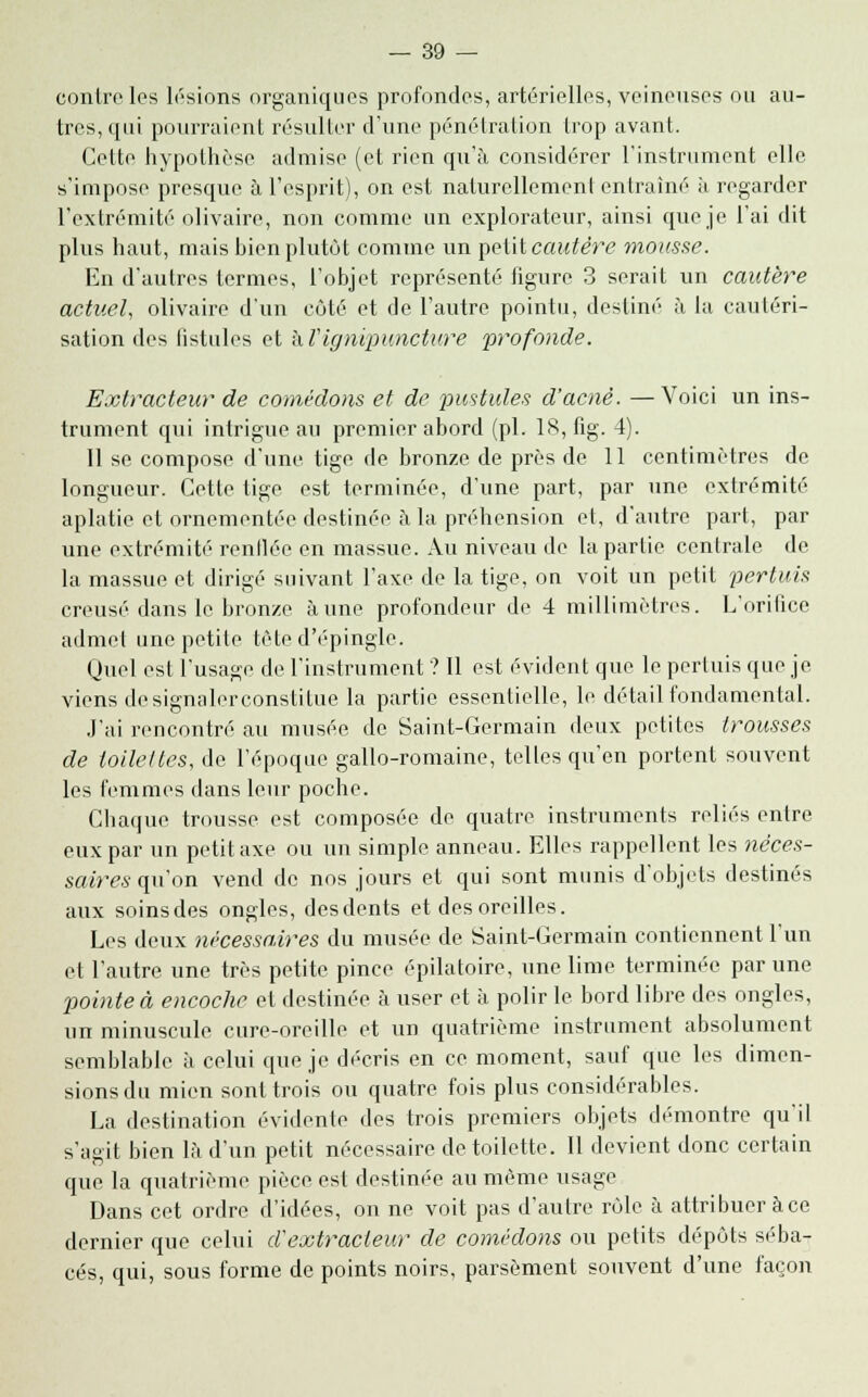 contrôles lésions organiques profondes, artérielles, veineuses ou au- tres, qui pourraient résulter d'une pénétration trop avant. Cette hypothèse admise (et rien qu'à considérer l'instrument elle s'impose presque à l'esprit), on est naturellement entraîné à regarder l'extrémité olivaire, non comme un explorateur, ainsi que je l'ai dit plus haut, mais bien plutôt comme un petit cautère mousse. En d'autres termes, l'objet représenté figure 3 serait un cautère actuel, olivaire d'un côté et de l'autre pointu, destiné à la cautéri- sation des fistules et hVignipunctiire profonde. Extracteur de comédons et de pustules d'acné. —Voici un ins- trument qui intrigue au premier abord (pi. 18, fig. 4). Il se compose d'une tige de bronze de près de 11 centimètres de longueur. Cette tige est terminée, d'une part, par une extrémité aplatie et ornementée destinée à la préhension et, d'autre part, par une extrémité renllée en massue. Au niveau de la partie centrale de la massue et dirigé suivant l'axe de la tige, on voit un petit pertuis creusé dans le bronze aune profondeur de 4 millimètres. L'orifice admet une petite tète d'épingle. Quel est l'usage de l'instrument ? Il est évident que le pertuis que je viens de signalerconstitue la partie essentielle, le détail fondamental. J'ai rencontré au musée de Saint-Germain deux petites trousses de toilettes, de l'époque gallo-romaine, telles qu'en portent souvent les femmes dans leur poche. Chaque trousse est composée de quatre instruments reliés entre eux par un petit axe ou un simple anneau. Elles rappellent les néces- saires quon vend de nos jours et qui sont munis d'objets destinés aux soins des ongles, des dents et des oreilles. Les deux nécessaires du musée de Saint-Germain contiennent l'un et l'autre une très petite pince épilatoire, une lime terminée par une pointe à encoche et destinée à user et à polir le bord libre des ongles, un minuscule cure-oreille et un quatrième instrument absolument semblable à celui que je décris en ce moment, sauf que les dimen- sions du mien sont trois ou quatre fois plus considérables. La destination évidente des trois premiers objets démontre qu'il s'agit bien là d'un petit nécessaire de toilette. Il devient donc certain que la quatrième pièce est destinée au même usage Dans cet ordre d'idées, on ne voit pas d'autre rôle à attribuer àce dernier que celui d'extracteur de comédons ou petits dépôts séba- cés, qui, sous forme de points noirs, parsèment souvent d'une façon