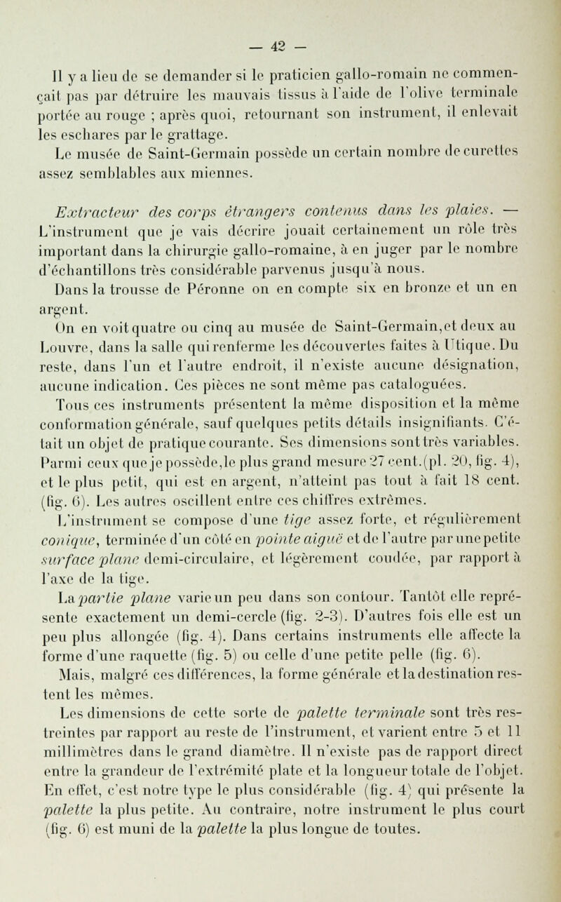 Il y a lieu de se demander si le praticien gallo-romain ne commen- çait pas par détruire les mauvais tissus à l'aide de l'olive terminale portée au rouge ; après quoi, retournant son instrument, il enlevait les eschares par le grattage. Le musée de Saint-Germain possède un certain nombre de curettes assez semblables aux miennes. Extracteur des corps étrangers contenus dans les plaies. — L'instrument que je vais décrire jouait certainement un rôle très important dans la chirurgie gallo-romaine, à en juger par le nombre d'échantillons très considérable parvenus jusqu'à nous. Dans la trousse de Péronne on en compte six en bronze et un en argent. On en voit quatre ou cinq au musée de Saint-Germain,et deux au Louvre, dans la salle quirenferme les découvertes faites à Utique. Du reste, dans l'un et l'autre endroit, il n'existe aucune désignation, aucune indication. Ces pièces ne sont même pas cataloguées. Tous ces instruments présentent la môme disposition et la même conformation générale, sauf quelques petits détails insignifiants. C'é- tait un objet de pratique courante. Ses dimensions sont très variables. Parmi ceux que je possède,le plus grand mesure 27 cent. (pi. 20, fig. 4), et le plus petit, qui est en argent, n'atteint pas tout à fait 18 cent. (fig. 6). Les aulres oscillent enlre ces chiffres extrêmes. L'instrument se compose d'une tige assez forte, et régulièrement conique, terminée d'un côté en pointe aiguë et de l'autre pur une petite surface plane demi-circulaire, et légèrement coudée, par rapport à l'axe de la tige. La partie plane varie un peu dans son contour. Tantôt elle repré- sente exactement un demi-cercle (tig. 2-3). D'autres fois elle est un peu plus allongée (fig. 4). Dans certains instruments elle affecte la forme d'une raquette (fig. 5) ou celle d'une petite pelle (fig. 6). Mais, malgré ces différences, la forme générale et la destination res- tent les mêmes. Les dimensions de cette sorte de palette terminale sont très res- treintes par rapport au reste de l'instrument, et varient entre 5 et 11 millimètres dans le grand diamètre. Il n'existe pas de rapport direct entre la grandeur de l'extrémité plate et la longueur totale de l'objet. En effet, c'est notre type le plus considérable (fig. 4) qui présente la palette la plus petite. Au contraire, notre instrument le plus court (fig. G) est muni de la palette la plus longue de toutes.