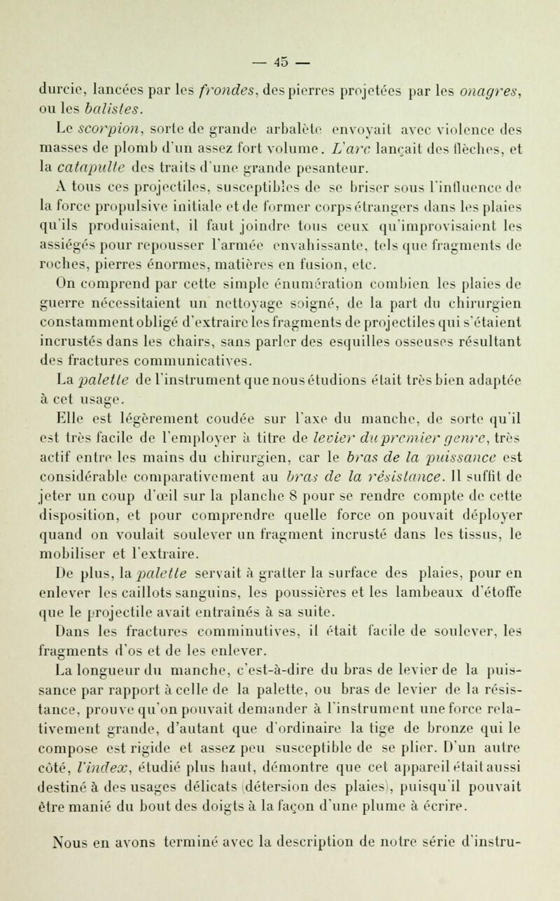 durcie, lancées par les frondes, des pierres projetées par les onagres, ou les balisles. Le scorpion, sorte de grande arbalète envoyait avec violence des masses de plomb d'un assez fort volume. L'arc lançait des flèches, et la catapulte des traits d'une grande pesanteur. A tous ces projectiles, susceptibles de se briser sous l'influence de la force propulsive initiale et de former corps étrangers dans les plaies qu'ils produisaient, il faut joindre tous ceux qu'improvisaient les assiégés pour repousser l'armée envahissante, tels que fragments de roches, pierres énormes, matières en fusion, etc. On comprend par cette simple énumération combien les plaies de guerre nécessitaient un nettoyage soigné, de la part du chirurgien constamment obligé d'extraire les fragments de projectiles qui s'étaient incrustés dans les chairs, sans parler des esquilles osseuses résultant des fractures communicatives. La palette de l'instrument que nous étudions était très bien adaptée à cet usage. Elle est légèrement coudée sur l'axe du manche, de sorte qu'il est très facile de l'employer à titre de levier du premier genre, très actif entre les mains du chirurgien, car le bras de la puissance est considérable comparativement au bras de la résistance. 11 suffit de jeter un coup d'œil sur la planche 8 pour se rendre compte de cette disposition, et pour comprendre quelle force on pouvait déployer quand on voulait soulever un fragment incrusté dans les tissus, le mobiliser et l'extraire. De plus, la palette servait à gratter la surface des plaies, pour en enlever les caillots sanguins, les poussières et les lambeaux d'étoffe que le projectile avait entraînés à sa suite. Dans les fractures comminutives, il était facile de soulever, les fragments d'os et de les enlever. La longueur du manche, c'est-à-dire du bras de levier de la puis- sance par rapport à celle de la palette, ou bras de levier de la résis- tance, prouve qu'on pouvait demander à l'instrument une force rela- tivement grande, d'autant que d'ordinaire la tige de bronze qui le compose est rigide et assez peu susceptible de se plier. D'un autre cùté, l'index, étudié plus haut, démontre que cet appareil était aussi destiné à des usages délicats détersion des plaies), puisqu'il pouvait être manié du bout des doigts à la façon d'une plume à écrire. Nous en avons terminé avec la description de notre série d'instru-