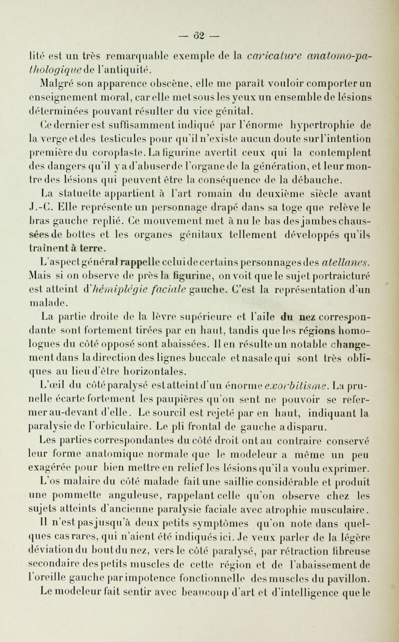 V2 — lité est un très remarquable exemple de la caricature anatomo-pa- l/iologiquede l'antiquité. Malgré son apparence obscène, elle me parait vouloir comporter un enseignement moral, car elle met sous les yeux un ensemble de lésions déterminées pouvant résulter du vice génital. Ce dernier est suffisamment indiqué par l'énorme hypertrophie de la verge et des testicules pour qu'il n'existe aucun doute surl'intention première du coroplaste. La figurine avertit ceux qui la contemplent des dangers qu'il yad'abuserde l'organe de la génération, et leur mon- tre des lésions qui peuvent être la conséquence de la débauche. La statuette appartient à l'art romain du deuxième siècle avant J.-C. Elle représente un personnage drapé dans sa toge que relève le bras gauche replié. Ce mouvement met ànule bas des jambes chaus- sées de boites et les organes génitaux tellement développés qu'ils traînent à terre. L'aspect général rappelle celu i de certains personnages des atellanes. Mais si on observe de près la figurine, on voit que le sujet portraicturé est atteint d'hémiplégie faciale gauche. C'est la représentation d'-un malade. La partie droite de la lèvre supérieure et l'aile du nez correspon- dante sonl fortement tirées par en haut, tandis que les régions homo- logues du côté opposé sont abaissées. Il en résulte un notable change- ment dans la direction des lignes buccale etnasalequi sont très obli- ques au lieu d'être horizontales. L'œil du côté paralysé est atteint d'un énorme exorbitisme. La pru- nelle écarte fortement les paupières qu'on sent ne pouvoir se refer- mer au-devant d'elle. Le sourcil est rejeté par en haut, indiquant la paralysie de l'orbiculaire. Le pli frontal de gauche adisparu. Les parties correspondantes du côté droit ont au contraire conservé leur forme anatomique normale que le modeleur a même un peu exagérée pour bien mettre en relief les lésions qu'il a voulu exprimer. L'os malaire du côté malade fait une saillie considérable et produit une pommette anguleuse, rappelant celle qu'on observe chez les sujets atteints d'ancienne paralysie faciale avec atrophie musculaire. Il n'est pas jusqu'à deux petits symptômes qu'on note dans quel- ques cas rares, qui n'aient été indiqués ici. Je veux parler de la légère déviation du boutdunez, vers le cùté paralysé, par rétraction fibreuse secondaire des petits muscles de cette région et de l'abaissement de l'oreille gauche par impotence fonctionnelle des muscles du pavillon. Le modeleur fait sentir avec beaucoup d'art et d'intelligence que le